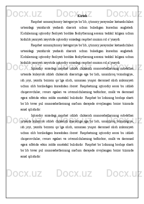 Kirish
Raqobat umumijtimoiy kategoriya bo’lib, ijtimoiy jarayonlar katnashchilari
urtasidagi   yaxshirok   yashash   sharoiti   uchun   buladigan   kurashni   anglatadi.
Kishilarning iqtisodiy faoliyati boshka faoliytlarning asosini  tashkil kilgani uchun
kishilik jamiyati xayotida iqtisodiy soxadagi raqobat muxim rol o’ynaydi.
Raqobat umumijtimoiy kategoriya bo’lib, ijtimoiy jarayonlar katnashchilari
urtasidagi   yaxshirok   yashash   sharoiti   uchun   buladigan   kurashni   anglatadi.
Kishilarning iqtisodiy faoliyati boshka faoliytlarning asosini  tashkil kilgani uchun
kishilik jamiyati xayotida iqtisodiy soxadagi raqobat muxim rol o’ynaydi.
Iqtisodiy   soxadagi   raqobat   ishlab   chikarish   munosabatlarining   subektlari
urtasida   kulayrok   ishlab   chikarish   sharoitiga   ega   bo`lish,   unumliroq   texnologiya,
ish   joyi,   yaxshi   bozorni   qo`lga   olish,   umuman   yuqori   daromad   olish   imkoniyati
uchun   olib   boriladigan   kurashdan   iborat.   Raqobatning   iqtisodiy   asosi   bu   ishlab
chiqaruvchilar,   resurs   egalari   va   istemolchilarning   tadbirkor,   mulk   va   daromad
egasi   sifatida   erkin   xolda   mustakil   bulishidir.   Raqobat   bo`lishining   boshqa   sharti
bo`lib   tovar   pul   munosabatlarining   ma'lum   darajada   rivojlangan   bozor   tizimida
amal qilishidir.
Iqtisodiy   soxadagi   raqobat   ishlab   chikarish   munosabatlarining   subektlari
urtasida   kulayrok   ishlab   chikarish   sharoitiga   ega   bo`lish,   unumliroq   texnologiya,
ish   joyi,   yaxshi   bozorni   qo`lga   olish,   umuman   yuqori   daromad   olish   imkoniyati
uchun   olib   boriladigan   kurashdan   iborat.   Raqobatning   iqtisodiy   asosi   bu   ishlab
chiqaruvchilar,   resurs   egalari   va   istemolchilarning   tadbirkor,   mulk   va   daromad
egasi   sifatida   erkin   xolda   mustakil   bulishidir.   Raqobat   bo`lishining   boshqa   sharti
bo`lib   tovar   pul   munosabatlarining   ma'lum   darajada   rivojlangan   bozor   tizimida
amal qilishidir. 
