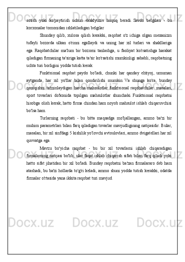 sotish   yoki   ko'paytirish   uchun   eksklyuziv   huquq   beradi.   Savdo   belgilari   -   bu
korxonalar tomonidan ishlatiladigan belgilar
Shunday   qilib,   xulosa   qilish   kerakki,   raqobat   o'z   ichiga   olgan   mexanizm
tufayli   bozorda   ulkan   o'rinni   egallaydi   va   uning   har   xil   turlari   va   shakllariga
ega.   Raqobatchilar   ma'lum   bir   bozorni   tanlashga,   u   faoliyat   ko'rsatishga   harakat
qiladigan firmaning ta'siriga katta ta'sir ko'rsatishi mumkinligi sababli, raqobatning
uchta turi borligini yodda tutish kerak.
Funktsional   raqobat   paydo   bo'ladi,   chunki   har   qanday   ehtiyoj,   umuman
aytganda,   har   xil   yo'llar   bilan   qondirilishi   mumkin.   Va   shunga   ko'ra,   bunday
qoniqishni   ta'minlaydigan   barcha   mahsulotlar   funktsional   raqobatchilar:   masalan,
sport   tovarlari   do'konida   topilgan   mahsulotlar   shunchaki.   Funktsional   raqobatni
hisobga olish kerak, hatto firma chindan ham noyob mahsulot ishlab chiqaruvchisi
bo'lsa ham.
Turlarning   raqobati   -   bu   bitta   maqsadga   mo'ljallangan,   ammo   ba'zi   bir
muhim parametrlari bilan farq qiladigan tovarlar mavjudligining natijasidir.   Bular,
masalan, bir xil sinfdagi 5 kishilik yo'lovchi avtoulovlari, ammo dvigatellari har xil
quvvatga ega.
Mavzu   bo'yicha   raqobat   -   bu   bir   xil   tovarlarni   ishlab   chiqaradigan
firmalarning natijasi  bo'lib, ular faqat ishlab chiqarish sifati bilan farq qiladi yoki
hatto   sifat   jihatidan   bir   xil   bo'ladi.   Bunday   raqobatni   ba'zan   firmalararo   deb   ham
atashadi, bu ba'zi hollarda to'g'ri keladi, ammo shuni yodda tutish kerakki, odatda
firmalar o'rtasida yana ikkita raqobat turi mavjud. 