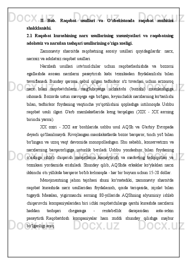 II   Bob.   Raqobat   usullari   va   O‘zbekistonda   raqobat   muhitini
shakklanishi.
2.1   Raqobat   kurashining   narx   usullarining   xususiyatlari   va   raqobatning
adolatsiz va narxdan tashqari usullarining o'ziga xosligi.
Zamonaviy   sharoitda   raqobatning   asosiy   usullari   quyidagilardir:   narx,
narxsiz va adolatsiz raqobat usullari.
Narxlash   usullari   iste'molchilar   uchun   raqobatlashishda   va   bozorni
egallashda   asosan   narxlarni   pasaytirish   kabi   texnikadan   foydalanilishi   bilan
tavsiflanadi.   Bunday   qarorni   qabul   qilgan   tadbirkor   o'z   tovarlari   uchun   arzonroq
narx   bilan   raqobatchilarni   mag'lubiyatga   uchratishi   (buzishi)   mumkinligiga
ishonadi.   Bozorda ustun mavqega ega bo'lgan, keyinchalik narxlarning ko'tarilishi
bilan,   tadbirkor   foydaning   vaqtincha   yo'qotilishini   qoplashga   intilmoqda.   Ushbu
raqobat   usuli   ilgari   G'arb   mamlakatlarida   keng   tarqalgan   (XIX   -   XX   asrning
birinchi yarmi).
XX   oxiri   -   XXI   asr   boshlarida.   ushbu   usul   AQSh   va   G'arbiy   Evropada
deyarli qo'llanilmaydi.   Rivojlangan mamlakatlarda bozor barqaror, tinch yo'l bilan
bo'lingan   va   uzoq   vaqt   davomida   monopollashgan.   Shu   sababli,   konservatizm   va
narxlarning   barqarorligiga   ustunlik   beriladi.   Ushbu   yondashuv   bilan   foydaning
o'sishiga   ishlab   chiqarish   xarajatlarini   kamaytirish   va   marketing   tadqiqotlari   va
texnikasi   yordamida   erishiladi.   Shunday   qilib,   AQShda   erkaklar   ko'ylaklari   narxi
ikkinchi o'n yillikda barqaror bo'lib kelmoqda - har bir buyum uchun 15-20 dollar.
Menejmentning   jahon   tajribasi   shuni   ko'rsatadiki,   zamonaviy   sharoitda
raqobat   kurashida   narx   usullaridan   foydalanish,   qoida   tariqasida,   xijolat   bilan
tugaydi.   Masalan,   yigirmanchi   asrning   80-yillarida.   AQShning   alyuminiy   ishlab
chiqaruvchi kompaniyalaridan biri ichki raqobatchilarga qarshi kurashda narxlarni
haddan   tashqari   chegaraga   -   rentabellik   darajasidan   asta-sekin
pasaytirdi.   Raqobatdosh   kompaniyalar   ham   xuddi   shunday   qilishga   majbur
bo'lganligi aniq. 