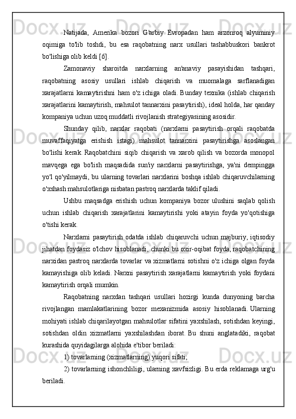 Natijada,   Amerika   bozori   G'arbiy   Evropadan   ham   arzonroq   alyuminiy
oqimiga   to'lib   toshdi,   bu   esa   raqobatning   narx   usullari   tashabbuskori   bankrot
bo'lishiga olib keldi [6].
Zamonaviy   sharoitda   narxlarning   an'anaviy   pasayishidan   tashqari,
raqobatning   asosiy   usullari   ishlab   chiqarish   va   muomalaga   sarflanadigan
xarajatlarni   kamaytirishni   ham   o'z   ichiga   oladi.   Bunday   texnika   (ishlab   chiqarish
xarajatlarini kamaytirish, mahsulot tannarxini pasaytirish), ideal holda, har qanday
kompaniya uchun uzoq muddatli rivojlanish strategiyasining asosidir.
Shunday   qilib,   narxlar   raqobati   (narxlarni   pasaytirish   orqali   raqobatda
muvaffaqiyatga   erishish   istagi)   mahsulot   tannarxini   pasaytirishga   asoslangan
bo'lishi   kerak.   Raqobatchini   siqib   chiqarish   va   xarob   qilish   va   bozorda   monopol
mavqega   ega   bo'lish   maqsadida   sun'iy   narxlarni   pasaytirishga,   ya'ni   dempingga
yo'l qo'yilmaydi, bu ularning tovarlari narxlarini boshqa ishlab chiqaruvchilarning
o'xshash mahsulotlariga nisbatan pastroq narxlarda taklif qiladi.
Ushbu   maqsadga   erishish   uchun   kompaniya   bozor   ulushini   saqlab   qolish
uchun   ishlab   chiqarish   xarajatlarini   kamaytirishi   yoki   atayin   foyda   yo'qotishiga
o'tishi kerak.
Narxlarni   pasaytirish   odatda   ishlab   chiqaruvchi   uchun   majburiy,   iqtisodiy
jihatdan foydasiz o'lchov hisoblanadi, chunki bu oxir-oqibat foyda, raqobatchining
narxidan pastroq narxlarda tovarlar va xizmatlarni sotishni o'z ichiga olgan foyda
kamayishiga   olib   keladi.   Narxni   pasaytirish   xarajatlarni   kamaytirish   yoki   foydani
kamaytirish orqali mumkin.
Raqobatning   narxdan   tashqari   usullari   hozirgi   kunda   dunyoning   barcha
rivojlangan   mamlakatlarining   bozor   mexanizmida   asosiy   hisoblanadi.   Ularning
mohiyati ishlab chiqarilayotgan mahsulotlar sifatini yaxshilash, sotishdan keyingi,
sotishdan   oldin   xizmatlarni   yaxshilashdan   iborat.   Bu   shuni   anglatadiki,   raqobat
kurashida quyidagilarga alohida e'tibor beriladi:
1) tovarlarning (xizmatlarning) yuqori sifati;
2) tovarlarning ishonchliligi, ularning xavfsizligi.   Bu erda reklamaga urg'u
beriladi. 