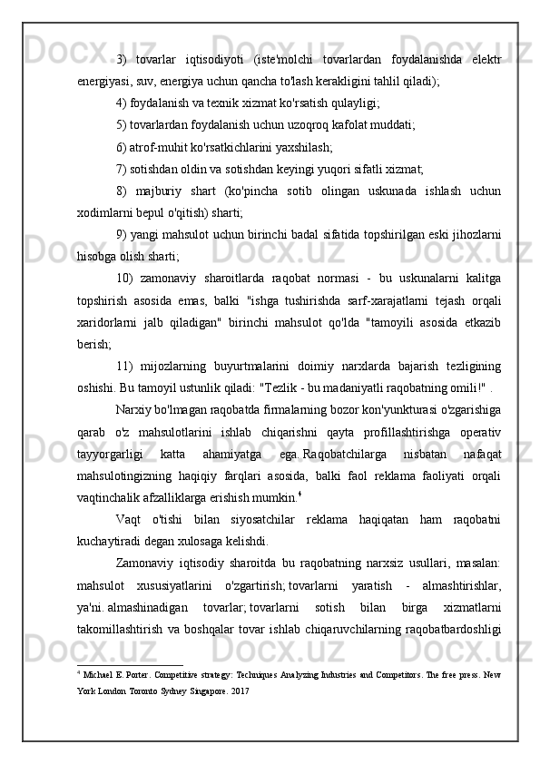 3)   tovarlar   iqtisodiyoti   (iste'molchi   tovarlardan   foydalanishda   elektr
energiyasi, suv, energiya uchun qancha to'lash kerakligini tahlil qiladi);
4) foydalanish va texnik xizmat ko'rsatish qulayligi;
5) tovarlardan foydalanish uchun uzoqroq kafolat muddati;
6) atrof-muhit ko'rsatkichlarini yaxshilash;
7) sotishdan oldin va sotishdan keyingi yuqori sifatli xizmat;
8)   majburiy   shart   (ko'pincha   sotib   olingan   uskunada   ishlash   uchun
xodimlarni bepul o'qitish) sharti;
9) yangi mahsulot uchun birinchi badal sifatida topshirilgan eski jihozlarni
hisobga olish sharti;
10)   zamonaviy   sharoitlarda   raqobat   normasi   -   bu   uskunalarni   kalitga
topshirish   asosida   emas,   balki   "ishga   tushirishda   sarf-xarajatlarni   tejash   orqali
xaridorlarni   jalb   qiladigan"   birinchi   mahsulot   qo'lda   "tamoyili   asosida   etkazib
berish;
11)   mijozlarning   buyurtmalarini   doimiy   narxlarda   bajarish   tezligining
oshishi.   Bu tamoyil ustunlik qiladi: "Tezlik - bu madaniyatli raqobatning omili!"   .
Narxiy bo'lmagan raqobatda firmalarning bozor kon'yunkturasi o'zgarishiga
qarab   o'z   mahsulotlarini   ishlab   chiqarishni   qayta   profillashtirishga   operativ
tayyorgarligi   katta   ahamiyatga   ega.   Raqobatchilarga   nisbatan   nafaqat
mahsulotingizning   haqiqiy   farqlari   asosida,   balki   faol   reklama   faoliyati   orqali
vaqtinchalik afzalliklarga erishish mumkin. 4
Vaqt   o'tishi   bilan   siyosatchilar   reklama   haqiqatan   ham   raqobatni
kuchaytiradi degan xulosaga kelishdi.
Zamonaviy   iqtisodiy   sharoitda   bu   raqobatning   narxsiz   usullari,   masalan:
mahsulot   xususiyatlarini   o'zgartirish;   tovarlarni   yaratish   -   almashtirishlar,
ya'ni.   almashinadigan   tovarlar;   tovarlarni   sotish   bilan   birga   xizmatlarni
takomillashtirish   va   boshqalar   tovar   ishlab   chiqaruvchilarning   raqobatbardoshligi
4
  Michael  E. Porter. Competitive strategy: Techniques Analyzing Industries and Competitors. The free press. New
York London Toronto Sydney Singapore. 2017 