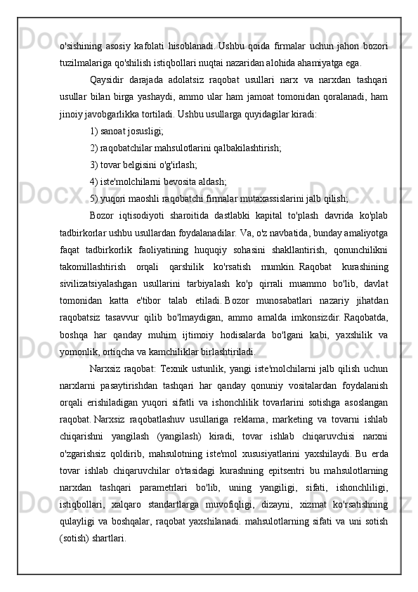 o'sishining   asosiy   kafolati   hisoblanadi.   Ushbu   qoida   firmalar   uchun   jahon   bozori
tuzilmalariga qo'shilish istiqbollari nuqtai nazaridan alohida ahamiyatga ega.
Qaysidir   darajada   adolatsiz   raqobat   usullari   narx   va   narxdan   tashqari
usullar   bilan   birga   yashaydi,   ammo   ular   ham   jamoat   tomonidan   qoralanadi,   ham
jinoiy javobgarlikka tortiladi.   Ushbu usullarga quyidagilar kiradi:
1) sanoat josusligi;
2) raqobatchilar mahsulotlarini qalbakilashtirish;
3) tovar belgisini o'g'irlash;
4) iste'molchilarni bevosita aldash;
5) yuqori maoshli raqobatchi firmalar mutaxassislarini jalb qilish;
Bozor   iqtisodiyoti   sharoitida   dastlabki   kapital   to'plash   davrida   ko'plab
tadbirkorlar ushbu usullardan foydalanadilar.   Va, o'z navbatida, bunday amaliyotga
faqat   tadbirkorlik   faoliyatining   huquqiy   sohasini   shakllantirish,   qonunchilikni
takomillashtirish   orqali   qarshilik   ko'rsatish   mumkin.   Raqobat   kurashining
sivilizatsiyalashgan   usullarini   tarbiyalash   ko'p   qirrali   muammo   bo'lib,   davlat
tomonidan   katta   e'tibor   talab   etiladi.   Bozor   munosabatlari   nazariy   jihatdan
raqobatsiz   tasavvur   qilib   bo'lmaydigan,   ammo   amalda   imkonsizdir.   Raqobatda,
boshqa   har   qanday   muhim   ijtimoiy   hodisalarda   bo'lgani   kabi,   yaxshilik   va
yomonlik, ortiqcha va kamchiliklar birlashtiriladi.
Narxsiz   raqobat:   Texnik   ustunlik,   yangi   iste'molchilarni   jalb   qilish   uchun
narxlarni   pasaytirishdan   tashqari   har   qanday   qonuniy   vositalardan   foydalanish
orqali   erishiladigan   yuqori   sifatli   va   ishonchlilik   tovarlarini   sotishga   asoslangan
raqobat.   Narxsiz   raqobatlashuv   usullariga   reklama,   marketing   va   tovarni   ishlab
chiqarishni   yangilash   (yangilash)   kiradi,   tovar   ishlab   chiqaruvchisi   narxni
o'zgarishsiz   qoldirib,   mahsulotning   iste'mol   xususiyatlarini   yaxshilaydi.   Bu   erda
tovar   ishlab   chiqaruvchilar   o'rtasidagi   kurashning   epitsentri   bu   mahsulotlarning
narxdan   tashqari   parametrlari   bo'lib,   uning   yangiligi,   sifati,   ishonchliligi,
istiqbollari,   xalqaro   standartlarga   muvofiqligi,   dizayni,   xizmat   ko'rsatishning
qulayligi   va   boshqalar,   raqobat   yaxshilanadi.   mahsulotlarning   sifati   va   uni   sotish
(sotish) shartlari. 