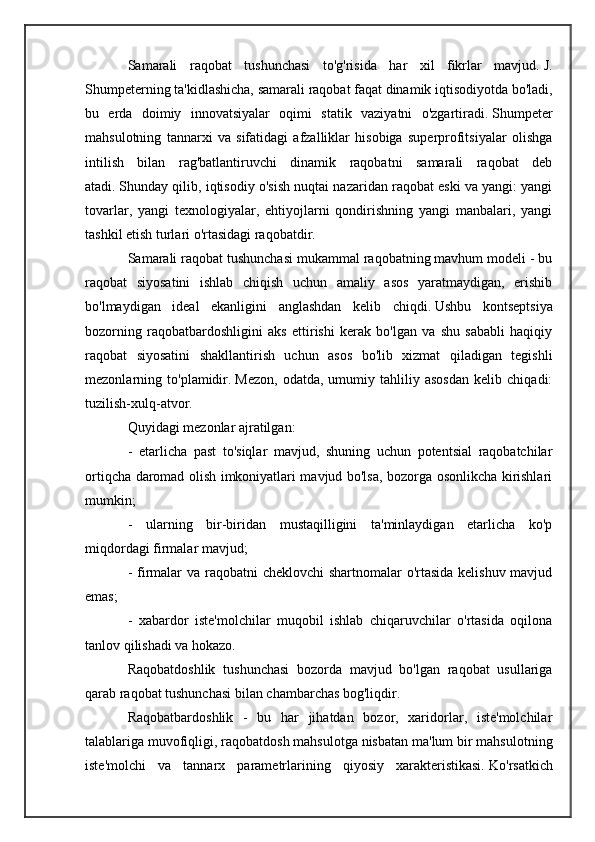 Samarali   raqobat   tushunchasi   to'g'risida   har   xil   fikrlar   mavjud.   J.
Shumpeterning ta'kidlashicha, samarali raqobat faqat dinamik iqtisodiyotda bo'ladi,
bu   erda   doimiy   innovatsiyalar   oqimi   statik   vaziyatni   o'zgartiradi.   Shumpeter
mahsulotning   tannarxi   va   sifatidagi   afzalliklar   hisobiga   superprofitsiyalar   olishga
intilish   bilan   rag'batlantiruvchi   dinamik   raqobatni   samarali   raqobat   deb
atadi.   Shunday qilib, iqtisodiy o'sish nuqtai nazaridan raqobat eski va yangi: yangi
tovarlar,   yangi   texnologiyalar,   ehtiyojlarni   qondirishning   yangi   manbalari,   yangi
tashkil etish turlari o'rtasidagi raqobatdir.
Samarali raqobat tushunchasi mukammal raqobatning mavhum modeli - bu
raqobat   siyosatini   ishlab   chiqish   uchun   amaliy   asos   yaratmaydigan,   erishib
bo'lmaydigan   ideal   ekanligini   anglashdan   kelib   chiqdi.   Ushbu   kontseptsiya
bozorning   raqobatbardoshligini   aks   ettirishi   kerak   bo'lgan   va   shu   sababli   haqiqiy
raqobat   siyosatini   shakllantirish   uchun   asos   bo'lib   xizmat   qiladigan   tegishli
mezonlarning   to'plamidir.   Mezon,   odatda,   umumiy   tahliliy   asosdan   kelib   chiqadi:
tuzilish-xulq-atvor.
Quyidagi mezonlar ajratilgan:
-   etarlicha   past   to'siqlar   mavjud,   shuning   uchun   potentsial   raqobatchilar
ortiqcha daromad olish imkoniyatlari mavjud bo'lsa, bozorga osonlikcha kirishlari
mumkin;
-   ularning   bir-biridan   mustaqilligini   ta'minlaydigan   etarlicha   ko'p
miqdordagi firmalar mavjud;
- firmalar  va raqobatni  cheklovchi  shartnomalar  o'rtasida kelishuv mavjud
emas;
-   xabardor   iste'molchilar   muqobil   ishlab   chiqaruvchilar   o'rtasida   oqilona
tanlov qilishadi va hokazo.
Raqobatdoshlik   tushunchasi   bozorda   mavjud   bo'lgan   raqobat   usullariga
qarab raqobat tushunchasi bilan chambarchas bog'liqdir.
Raqobatbardoshlik   -   bu   har   jihatdan   bozor,   xaridorlar,   iste'molchilar
talablariga muvofiqligi, raqobatdosh mahsulotga nisbatan ma'lum bir mahsulotning
iste'molchi   va   tannarx   parametrlarining   qiyosiy   xarakteristikasi.   Ko'rsatkich 