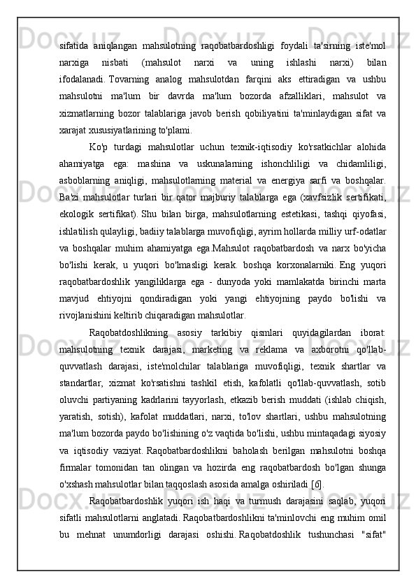 sifatida   aniqlangan   mahsulotning   raqobatbardoshligi   foydali   ta'sirning   iste'mol
narxiga   nisbati   (mahsulot   narxi   va   uning   ishlashi   narxi)   bilan
ifodalanadi.   Tovarning   analog   mahsulotdan   farqini   aks   ettiradigan   va   ushbu
mahsulotni   ma'lum   bir   davrda   ma'lum   bozorda   afzalliklari,   mahsulot   va
xizmatlarning   bozor   talablariga   javob   berish   qobiliyatini   ta'minlaydigan   sifat   va
xarajat xususiyatlarining to'plami.
Ko'p   turdagi   mahsulotlar   uchun   texnik-iqtisodiy   ko'rsatkichlar   alohida
ahamiyatga   ega:   mashina   va   uskunalarning   ishonchliligi   va   chidamliligi,
asboblarning   aniqligi,   mahsulotlarning   material   va   energiya   sarfi   va   boshqalar.
Ba'zi   mahsulotlar   turlari   bir   qator   majburiy   talablarga   ega   (xavfsizlik   sertifikati,
ekologik   sertifikat).   Shu   bilan   birga,   mahsulotlarning   estetikasi,   tashqi   qiyofasi,
ishlatilish qulayligi, badiiy talablarga muvofiqligi, ayrim hollarda milliy urf-odatlar
va   boshqalar   muhim   ahamiyatga   ega.Mahsulot   raqobatbardosh   va   narx   bo'yicha
bo'lishi   kerak,   u   yuqori   bo'lmasligi   kerak.   boshqa   korxonalarniki.   Eng   yuqori
raqobatbardoshlik   yangiliklarga   ega   -   dunyoda   yoki   mamlakatda   birinchi   marta
mavjud   ehtiyojni   qondiradigan   yoki   yangi   ehtiyojning   paydo   bo'lishi   va
rivojlanishini keltirib chiqaradigan mahsulotlar.
Raqobatdoshlikning   asosiy   tarkibiy   qismlari   quyidagilardan   iborat:
mahsulotning   texnik   darajasi,   marketing   va   reklama   va   axborotni   qo'llab-
quvvatlash   darajasi,   iste'molchilar   talablariga   muvofiqligi,   texnik   shartlar   va
standartlar,   xizmat   ko'rsatishni   tashkil   etish,   kafolatli   qo'llab-quvvatlash,   sotib
oluvchi   partiyaning   kadrlarini   tayyorlash,   etkazib   berish   muddati   (ishlab   chiqish,
yaratish,   sotish),   kafolat   muddatlari,   narxi,   to'lov   shartlari,   ushbu   mahsulotning
ma'lum bozorda paydo bo'lishining o'z vaqtida bo'lishi, ushbu mintaqadagi siyosiy
va   iqtisodiy   vaziyat.   Raqobatbardoshlikni   baholash   berilgan   mahsulotni   boshqa
firmalar   tomonidan   tan   olingan   va   hozirda   eng   raqobatbardosh   bo'lgan   shunga
o'xshash mahsulotlar bilan taqqoslash asosida amalga oshiriladi [6].
Raqobatbardoshlik   yuqori   ish   haqi   va   turmush   darajasini   saqlab,   yuqori
sifatli mahsulotlarni anglatadi.   Raqobatbardoshlikni  ta'minlovchi  eng muhim omil
bu   mehnat   unumdorligi   darajasi   oshishi.   Raqobatdoshlik   tushunchasi   "sifat" 