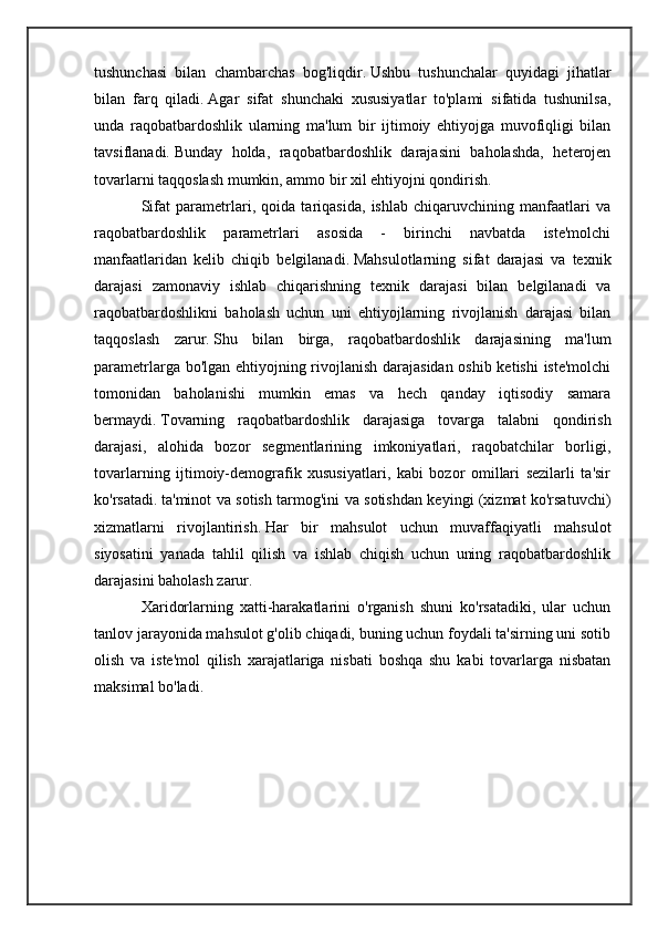 tushunchasi   bilan   chambarchas   bog'liqdir.   Ushbu   tushunchalar   quyidagi   jihatlar
bilan   farq   qiladi.   Agar   sifat   shunchaki   xususiyatlar   to'plami   sifatida   tushunilsa,
unda   raqobatbardoshlik   ularning   ma'lum   bir   ijtimoiy   ehtiyojga   muvofiqligi   bilan
tavsiflanadi.   Bunday   holda,   raqobatbardoshlik   darajasini   baholashda,   heterojen
tovarlarni taqqoslash mumkin, ammo bir xil ehtiyojni qondirish.
Sifat   parametrlari,   qoida   tariqasida,   ishlab   chiqaruvchining   manfaatlari   va
raqobatbardoshlik   parametrlari   asosida   -   birinchi   navbatda   iste'molchi
manfaatlaridan   kelib   chiqib   belgilanadi.   Mahsulotlarning   sifat   darajasi   va   texnik
darajasi   zamonaviy   ishlab   chiqarishning   texnik   darajasi   bilan   belgilanadi   va
raqobatbardoshlikni   baholash   uchun   uni   ehtiyojlarning   rivojlanish   darajasi   bilan
taqqoslash   zarur.   Shu   bilan   birga,   raqobatbardoshlik   darajasining   ma'lum
parametrlarga bo'lgan ehtiyojning rivojlanish darajasidan oshib ketishi  iste'molchi
tomonidan   baholanishi   mumkin   emas   va   hech   qanday   iqtisodiy   samara
bermaydi.   Tovarning   raqobatbardoshlik   darajasiga   tovarga   talabni   qondirish
darajasi,   alohida   bozor   segmentlarining   imkoniyatlari,   raqobatchilar   borligi,
tovarlarning   ijtimoiy-demografik   xususiyatlari,   kabi   bozor   omillari   sezilarli   ta'sir
ko'rsatadi.   ta'minot va sotish tarmog'ini va sotishdan keyingi (xizmat ko'rsatuvchi)
xizmatlarni   rivojlantirish.   Har   bir   mahsulot   uchun   muvaffaqiyatli   mahsulot
siyosatini   yanada   tahlil   qilish   va   ishlab   chiqish   uchun   uning   raqobatbardoshlik
darajasini baholash zarur.
Xaridorlarning   xatti-harakatlarini   o'rganish   shuni   ko'rsatadiki,   ular   uchun
tanlov jarayonida mahsulot g'olib chiqadi, buning uchun foydali ta'sirning uni sotib
olish   va   iste'mol   qilish   xarajatlariga   nisbati   boshqa   shu   kabi   tovarlarga   nisbatan
maksimal bo'ladi. 