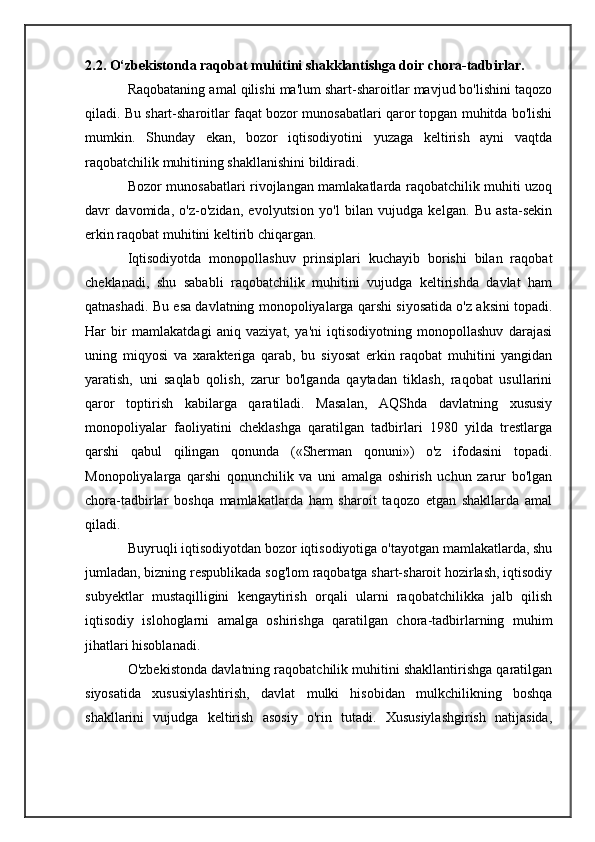 2.2. O‘zbekistonda raqobat muhitini shakklantishga doir chora-tadbirlar.
Raqobataning amal qilishi ma'lum shart-sharoitlar mavjud bo'lishini taqozo
qiladi. Bu shart-sharoitlar faqat bozor munosabatlari qaror topgan muhitda bo'lishi
mumkin.   Shunday   ekan,   bozor   iqtisodiyotini   yuzaga   keltirish   ayni   vaqtda
raqobatchilik muhitining shakllanishini bildiradi.
Bozor munosabatlari rivojlangan mamlakatlarda raqobatchilik muhiti uzoq
davr   davomida,   o'z-o'zidan,   evolyutsion   yo'l   bilan   vujudga   kelgan.   Bu   asta-sekin
erkin raqobat muhitini keltirib chiqargan.
Iqtisodiyotda   monopollashuv   prinsiplari   kuchayib   borishi   bilan   raqobat
cheklanadi,   shu   sababli   raqobatchilik   muhitini   vujudga   keltirishda   davlat   ham
qatnashadi. Bu esa davlatning monopoliyalarga qarshi siyosatida o'z aksini topadi.
Har   bir   mamlakatdagi   aniq   vaziyat,   ya'ni   iqtisodiyotning   monopollashuv   darajasi
uning   miqyosi   va   xarakteriga   qarab,   bu   siyosat   erkin   raqobat   muhitini   yangidan
yaratish,   uni   saqlab   qolish,   zarur   bo'lganda   qaytadan   tiklash,   raqobat   usullarini
qaror   toptirish   kabilarga   qaratiladi.   Masalan,   AQShda   davlatning   xususiy
monopoliyalar   faoliyatini   cheklashga   qaratilgan   tadbirlari   1980   yilda   trestlarga
qarshi   qabul   qilingan   qonunda   («Sherman   qonuni»)   o'z   ifodasini   topadi.
Monopoliyalarga   qarshi   qonunchilik   va   uni   amalga   oshirish   uchun   zarur   bo'lgan
chora-tadbirlar   boshqa   mamlakatlarda   ham   sharoit   taqozo   etgan   shakllarda   amal
qiladi.
Buyruqli iqtisodiyotdan bozor iqtisodiyotiga o'tayotgan mamlakatlarda, shu
jumladan, bizning respublikada sog'lom raqobatga shart-sharoit hozirlash, iqtisodiy
subyektlar   mustaqilligini   kengaytirish   orqali   ularni   raqobatchilikka   jalb   qilish
iqtisodiy   islohoglarni   amalga   oshirishga   qaratilgan   chora-tadbirlarning   muhim
jihatlari hisoblanadi.
O'zbekistonda davlatning raqobatchilik muhitini shakllantirishga qaratilgan
siyosatida   xususiylashtirish,   davlat   mulki   hisobidan   mulkchilikning   boshqa
shakllarini   vujudga   keltirish   asosiy   o'rin   tutadi.   Xususiylashgirish   natijasida, 