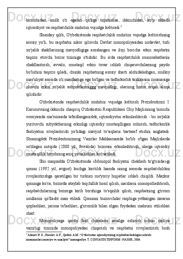 birinchidan,   mulk   o'z   egalari   qo'liga   topshirilsa,   ikkinchidan,   ko'p   ukladli
iqtisodiyot va raqobatchilik muhitini vujudga keltiradi. 5
Shunday  qilib,   O'zbekistonda   raqobatchilik  muhitini   vujudga   keltirishning
asosiy   yo'li,   bu   raqobatni   inkor   qiluvchi   Davlat   monopoliyasidan   nodavlat,   turli
xo'jalik   shakllarining   mavjudligiga   asoslangan   va   iloji   boricha   erkin   raqobatni
taqozo   etuvchi   bozor   tizimiga   o'tishdir.   Bu   srda   raqobatchilik   munosabatlarini
shakllantirish,   avvalo,   mustaqil   erkin   tovar   ishlab   chiqaruvchilarning   paydo
bo'lishini   taqozo   qiladi,   chunki   raqobatning   asosiy   sharti   alohidalashgan,   mulkiy
mas'uliyat asosida o'z manfaatiga ega bo'lgan va tadbirkorlik taxlikasini zimmasiga
oluvchi   erkin   xo'jalik   subyektlariniggg   mavjudligi,   ularning   bozor   orqali   aloqa
qilishidir.
O'zbekistonda   raqobatchilik   muhitini   vujudga   keltirish   Prezidentimiz   I.
Karimovning ikkinchi chaqiriq O'zbekiston Respublikasi Oliy Majlisining birinchi
sessiyasida ma'ruzasida ta'kidlanganidek, iqtisodiyotni erkinlashtirish - bu xo'jalik
yurituvchi   subyektlarning   erkinligi   iqtisodiy   mustaqilligani   oshirish,   tadbirkorlik
faoliyatini   rivojlantirish   yo'lidagi   mavjud   to'siqlarni   bartaraf   etishni   anglatadi.
Shuningdek   Prezidentimizning   Vazirlar   Mahkamasida   bo'lib   o'tgan   Majlislarda
so'zlagan   nutqida   (2000   yil,   fevralida)   biznesni   erkinlashtirish,   ularga   iqtisodiy
mustaqillik berishning aniq yo'nalishlari ko'rsatiladi.
Shu   maqsadda   O'zbekistonda   «Monopol   faoliyatni   cheklash   to'g'risida»gi
qonun   (1992   yil,   avgust)   kuchga   kiritildi   hamda   uning   asosida   raqobatchilikni
rivojlantirishga   qaratilgan   bir   turkum   me'yoriy   hujjatlar   ishlab   chiqildi.   Mazkur
qonunga ko'ra, bozorda ataylab taqchillik hosil qilish, narxlarni monopollashtirish,
raqobatchilarning   bozorga   kirib   borshiiga   to'sqinlik   qilish,   raqobatning   g'irrom
usullarini   qo'llasht   man   etiladi.   Qonunni   buzuvchilar   raqibiga   yetkazgan   zararnn
qoplashlari ,   jarima   to'lashlari,   g'irromlik   bilan   olgan   foydadan   mahrum   etilishlari
shart.
Monopoliyaga   qarshi   faol   choralarni   amalga   oshirish   uchun   moliya
vazirligi   tizimida   monopoliyadan   chiqarish   va   raqobatni   rivojlantirish   bosh
5
  Alimov R.O., Rasulev A.F., Qodiro A.M. “O‘zbekiston iqtisodiyotinng raqobatbardoshligini oshrish 
muammolari:nazariya va amaliyot” monografiya  Т .:CONSAUDITINFORM -NASHR, 2006 . 