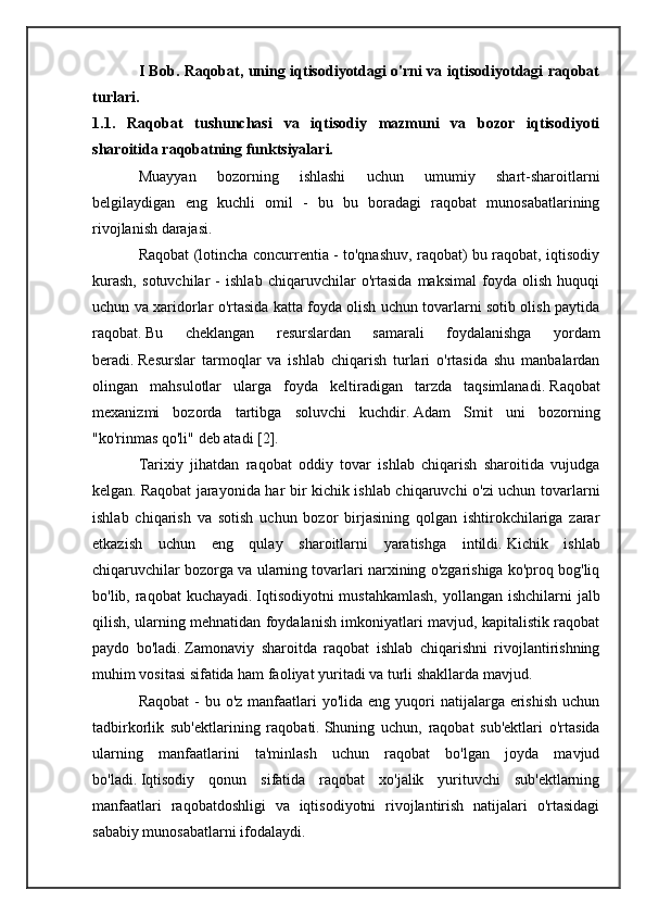 I Bob. Raqobat, uning iqtisodiyotdagi o'rni va iqtisodiyotdagi raqobat
turlari.
1.1.   Raqobat   tushunchasi   va   iqtisodiy   mazmuni   va   bozor   iqtisodiyoti
sharoitida raqobatning funktsiyalari. 
Muayyan   bozorning   ishlashi   uchun   umumiy   shart-sharoitlarni
belgilaydigan   eng   kuchli   omil   -   bu   bu   boradagi   raqobat   munosabatlarining
rivojlanish darajasi.
Raqobat (lotincha concurrentia - to'qnashuv, raqobat) bu raqobat, iqtisodiy
kurash,   sotuvchilar   -   ishlab   chiqaruvchilar   o'rtasida   maksimal   foyda   olish   huquqi
uchun va xaridorlar o'rtasida katta foyda olish uchun tovarlarni sotib olish paytida
raqobat.   Bu   cheklangan   resurslardan   samarali   foydalanishga   yordam
beradi.   Resurslar   tarmoqlar   va   ishlab   chiqarish   turlari   o'rtasida   shu   manbalardan
olingan   mahsulotlar   ularga   foyda   keltiradigan   tarzda   taqsimlanadi.   Raqobat
mexanizmi   bozorda   tartibga   soluvchi   kuchdir.   Adam   Smit   uni   bozorning
"ko'rinmas qo'li" deb atadi [2].
Tarixiy   jihatdan   raqobat   oddiy   tovar   ishlab   chiqarish   sharoitida   vujudga
kelgan.   Raqobat jarayonida har bir kichik ishlab chiqaruvchi o'zi uchun tovarlarni
ishlab   chiqarish   va   sotish   uchun   bozor   birjasining   qolgan   ishtirokchilariga   zarar
etkazish   uchun   eng   qulay   sharoitlarni   yaratishga   intildi.   Kichik   ishlab
chiqaruvchilar bozorga va ularning tovarlari narxining o'zgarishiga ko'proq bog'liq
bo'lib, raqobat kuchayadi.   Iqtisodiyotni  mustahkamlash,  yollangan ishchilarni jalb
qilish, ularning mehnatidan foydalanish imkoniyatlari mavjud, kapitalistik raqobat
paydo   bo'ladi.   Zamonaviy   sharoitda   raqobat   ishlab   chiqarishni   rivojlantirishning
muhim vositasi sifatida ham faoliyat yuritadi va turli shakllarda mavjud.
Raqobat  -  bu o'z manfaatlari  yo'lida eng yuqori  natijalarga erishish  uchun
tadbirkorlik   sub'ektlarining   raqobati.   Shuning   uchun,   raqobat   sub'ektlari   o'rtasida
ularning   manfaatlarini   ta'minlash   uchun   raqobat   bo'lgan   joyda   mavjud
bo'ladi.   Iqtisodiy   qonun   sifatida   raqobat   xo'jalik   yurituvchi   sub'ektlarning
manfaatlari   raqobatdoshligi   va   iqtisodiyotni   rivojlantirish   natijalari   o'rtasidagi
sababiy munosabatlarni ifodalaydi. 