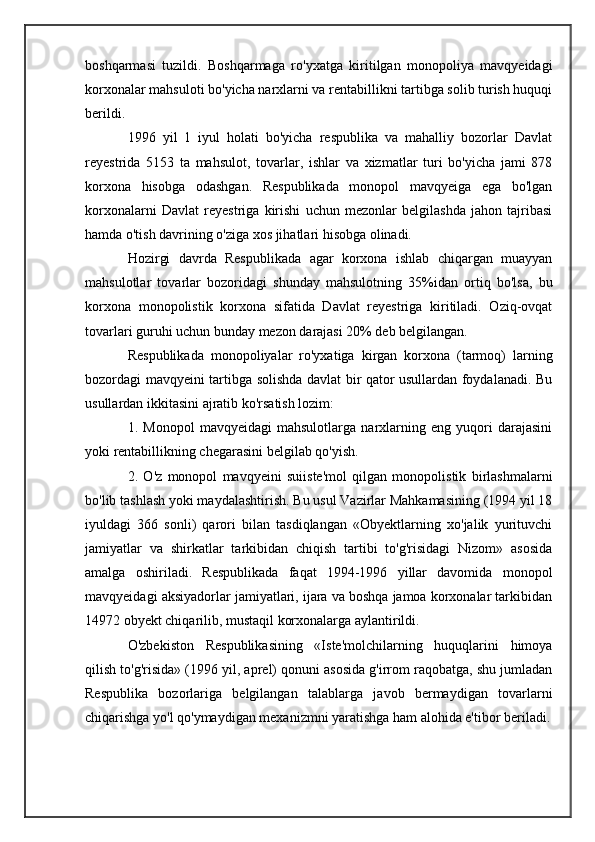 boshqarmasi   tuzildi.   Boshqarmaga   ro'yxatga   kiritilgan   monopoliya   mavqyeidagi
korxonalar mahsuloti bo'yicha narxlarni va rentabillikni tartibga solib turish huquqi
berildi.
1996   yil   1   iyul   holati   bo'yicha   respublika   va   mahalliy   bozorlar   Davlat
reyestrida   5153   ta   mahsulot,   tovarlar,   ishlar   va   xizmatlar   turi   bo'yicha   jami   878
korxona   hisobga   odashgan.   Respublikada   monopol   mavqyeiga   ega   bo'lgan
korxonalarni   Davlat   reyestriga   kirishi   uchun   mezonlar   belgilashda   jahon   tajribasi
hamda o'tish davrining o'ziga xos jihatlari hisobga olinadi.
Hozirgi   davrda   Respublikada   agar   korxona   ishlab   chiqargan   muayyan
mahsulotlar   tovarlar   bozoridagi   shunday   mahsulotning   35%idan   ortiq   bo'lsa,   bu
korxona   monopolistik   korxona   sifatida   Davlat   reyestriga   kiritiladi.   Oziq-ovqat
tovarlari guruhi uchun bunday mezon darajasi 20% deb belgilangan.
Respublikada   monopoliyalar   ro'yxatiga   kirgan   korxona   (tarmoq)   larning
bozordagi mavqyeini tartibga solishda davlat bir qator usullardan foydalanadi. Bu
usullardan ikkitasini ajratib ko'rsatish lozim:
1.   Monopol   mavqyeidagi   mahsulotlarga   narxlarning   eng   yuqori   darajasini
yoki rentabillikning chegarasini belgilab qo'yish.
2.   O'z   monopol   mavqyeini   suiiste'mol   qilgan   monopolistik   birlashmalarni
bo'lib tashlash yoki maydalashtirish. Bu usul Vazirlar Mahkamasining (1994 yil 18
iyuldagi   366   sonli)   qarori   bilan   tasdiqlangan   «Obyektlarning   xo'jalik   yurituvchi
jamiyatlar   va   shirkatlar   tarkibidan   chiqish   tartibi   to'g'risidagi   Nizom»   asosida
amalga   oshiriladi.   Respublikada   faqat   1994-1996   yillar   davomida   monopol
mavqyeidagi aksiyadorlar jamiyatlari, ijara va boshqa jamoa korxonalar tarkibidan
14972 obyekt chiqarilib, mustaqil korxonalarga aylantirildi.
O'zbekiston   Respublikasining   «Iste'molchilarning   huquqlarini   himoya
qilish to'g'risida» (1996 yil, aprel) qonuni asosida g'irrom raqobatga, shu jumladan
Respublika   bozorlariga   belgilangan   talablarga   javob   bermaydigan   tovarlarni
chiqarishga yo'l qo'ymaydigan mexanizmni yaratishga ham alohida e'tibor beriladi. 