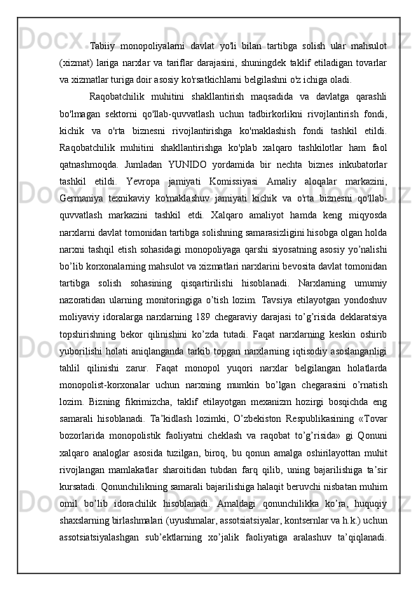 Tabiiy   monopoliyalarni   davlat   yo'li   bilan   tartibga   solish   ular   mahsulot
(xizmat)   lariga   narxlar   va   tariflar   darajasini,   shuningdek   taklif   etiladigan   tovarlar
va xizmatlar turiga doir asosiy ko'rsatkichlarni belgilashni o'z ichiga oladi.
Raqobatchilik   muhitini   shakllantirish   maqsadida   va   davlatga   qarashli
bo'lmagan   sektorni   qo'llab-quvvatlash   uchun   tadbirkorlikni   rivojlantirish   fondi,
kichik   va   o'rta   biznesni   rivojlantirishga   ko'maklashish   fondi   tashkil   etildi.
Raqobatchilik   muhitini   shakllantirishga   ko'plab   xalqaro   tashkilotlar   ham   faol
qatnashmoqda.   Jumladan   YUNIDO   yordamida   bir   nechta   biznes   inkubatorlar
tashkil   etildi.   Yevropa   jamiyati   Komissiyasi   Amaliy   aloqalar   markazini,
Germaniya   texnikaviy   ko'maklashuv   jamiyati   kichik   va   o'rta   biznesni   qo'llab-
quvvatlash   markazini   tashkil   etdi.   Xalqaro   amaliyot   hamda   keng   miqyosda
narxlarni davlat tomonidan tartibga solishning samarasizligini hisobga olgan holda
narxni  tashqil   etish  sohasidagi   monopoliyaga   qarshi   siyosatning   asosiy   yo’nalishi
bo’lib korxonalarning mahsulot va xizmatlari narxlarini bevosita davlat tomonidan
tartibga   solish   sohasining   qisqartirilishi   hisoblanadi.   Narxlarning   umumiy
nazoratidan   ularning   monitoringiga   o’tish   lozim.   Tavsiya   etilayotgan   yondoshuv
moliyaviy   idoralarga   narxlarning   189   chegaraviy   darajasi   to’g’risida   deklaratsiya
topshirishning   bekor   qilinishini   ko’zda   tutadi.   Faqat   narxlarning   keskin   oshirib
yuborilishi   holati   aniqlanganda   tarkib   topgan   narxlarning   iqtisodiy   asoslanganligi
tahlil   qilinishi   zarur.   Faqat   monopol   yuqori   narxlar   belgilangan   holatlarda
monopolist-korxonalar   uchun   narxning   mumkin   bo’lgan   chegarasini   o’rnatish
lozim.   Bizning   fikrimizcha,   taklif   etilayotgan   mexanizm   hozirgi   bosqichda   eng
samarali   hisoblanadi.   Ta’kidlash   lozimki,   O’zbekiston   Respublikasining   «Tovar
bozorlarida   monopolistik   faoliyatni   cheklash   va   raqobat   to’g’risida»   gi   Qonuni
xalqaro   analoglar   asosida   tuzilgan,   biroq,   bu   qonun   amalga   oshirilayottan   muhit
rivojlangan   mamlakatlar   sharoitidan   tubdan   farq   qilib,   uning   bajarilishiga   ta’sir
kursatadi. Qonunchilikning samarali bajarilishiga halaqit beruvchi nisbatan muhim
omil   bo’lib   idorachilik   hisoblanadi.   Amaldagi   qonunchilikka   ko’ra,   huquqiy
shaxslarning birlashmalari (uyushmalar, assotsiatsiyalar, kontsernlar va h.k.) uchun
assotsiatsiyalashgan   sub’ektlarning   xo’jalik   faoliyatiga   aralashuv   ta’qiqlanadi. 