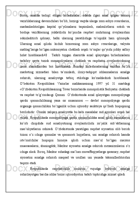 Biroq,   amalda   tashqil   etilgan   birlashmalar,   odatda   ilgari   amal   qilgan   tarmoq
vazirliklarining davomchilari bo’lib, hozirgi vaqtda ularga xom ashyo resurslarini,
markazlashtirilgan   kapital   qo’yilmalarni   taqsimlash,   mahsulotlarni   sotish   va
boshqa   vazifalarning   yuklatilishi   ko’pincha   raqobat   muhitining   rivojlanishini
sekinlashtirib   qolmay,   balki   ularning   yaratilishiga   to’sqinlik   ham   qilmoqda.
Ularning   amal   qilishi   kichik   biznesning   xom   ashyo   resurslariga,   valyuta
mablag’lariga bo’lgan imkoniyatini cheklash orqali to’siqlar qo’yishi jiddiy salbiy
holat   hisoblanadi48   .   Tarkib   topgan   sharoitda   amal   qilayotgan   birlashmalarni
tarkibiy   qayta   tuzish   monopoliyalarni   cheklash   va   raqobatni   rivojlantirishning
zarur   sharoitlaridan   biri   hisoblanadi.   Bunday   birlashmalarning   vazifasi   bo’lib
marketing   xizmatlari   bilan   ta’minlash,   ilmiy-tadqiqot   ishlanmalarini   amalga
oshirish,   ularning   amaliyotga   tatbiq   etilishiga   ko’maklashish   hisoblanadi.
O‘bekiston   Respublikasi   Vazurlar   mahkamasining   1997   yil   31   martdagi
«O’zbekiston Respublikasining Tovar bozorlarida monopolistik faoliyatni cheklash
va   raqobat   to’g’risida»gi   Qonuni     O’zbekistonda   amal   qilayotgan   monopoliyaga
qarshi   qonunchilikning   yana   oir   muammosi   —   davlat   monopoliyaga   qarshi
organiga   qonunchilikni   bo’zganlik   uchun   iqtisodiy   sanktsiya   qo’llash   huquqining
berilishidir. Chunki  xalqaro amaliyotda bu kabi masalalar  sud ajrimlari orqali  hal
etiladi. Respublikada monopoliyaga qarshi qonunchilikka amal qilish masalalarini
ko’rib   chiqishda   sud   amaliyotining   rivojlantirilishi   xo’jalik   sub’ektlarining
mas’uliyatlarini   oshiradi.   O’zbekistonda   yaratilgan   raqobat   siyosatini   olib   borish
tizimi   o’z   ichiga   qonunlar   va   qonunosti   hujjatlarni,   uni   amalga   oshirish   hamda
iste’molchilar   huquqini   himoya   qilish   uchun   mas’ul   bo’lgan   maxsus
muassasalarni,  shuningdek, Mazkur  siyosatni  amalga oshirish mexanizmlarini o’z
ichiga oladi. Biroq, Mazkur sohadagi ma’lum muvaffaqiyatlarga qaramay, raqobat
siyosatini   amalga   oshirish   maqsad   va   usullari   uni   yanada   takomillashtirishni
taqozo etadi.
Respublikada   raqobatchilik   muhitini   vujudga   keltirish   amalga
oshirilayotgan barcha ishlar bozor iqtisodiyotini tarkib toptirishga xizmat qiladi. 