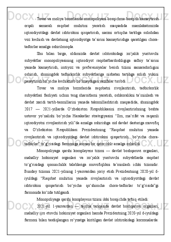 Tovar va moliya bozorlarida monopoliyani bosqichma-bosqich kamaytirish
orqali   samarali   raqobat   muhitini   yaratish   maqsadida   mamlakatimizda
iqtisodiyotdagi   davlat   ishtirokini   qisqartirish,   narxni   ortiqcha   tartibga   solishdan
voz   kechish   va   davlatning   iqtisodiyotga   ta’sirini   kamaytirishga   qaratilgan   chora-
tadbirlar amalga oshirilmoqda.
Shu   bilan   birga,   oldimizda   davlat   ishtirokidagi   xo‘jalik   yurituvchi
subyektlar   monopoliyasining   iqtisodiyot   raqobatbardoshligiga   salbiy   ta’sirini
yanada   kamaytirish,   imtiyoz   va   preferensiyalar   berish   tizimi   samaradorligini
oshirish,   shuningdek   tadbirkorlik   subyektlariga   nisbatan   tartibga   solish   yukini
pasaytirish bo‘yicha kechiktirib bo‘lmaydigan vazifalar turibdi.
Tovar   va   moliya   bozorlarida   raqobatni   rivojlantirish,   tadbirkorlik
subyektlari   faoliyati   uchun   teng   sharoitlarni   yaratish,   oshkoralikni   ta’minlash   va
davlat   xaridi   tartib-taomillarini   yanada   takomillashtirish   maqsadida,   shuningdek
2017   —   2021-yillarda   O‘zbekiston   Respublikasini   rivojlantirishning   beshta
ustuvor   yo‘nalishi   bo‘yicha   Harakatlar   strategiyasini   “Ilm,   ma’rifat   va   raqamli
iqtisodiyotni   rivojlantirish   yili”da   amalga   oshirishga   oid   davlat   dasturiga   muvofiq
va   O‘zbekiston   Respublikasi   Prezidentining   “Raqobat   muhitini   yanada
rivojlantirish   va   iqtisodiyotdagi   davlat   ishtirokini   qisqartirish     bo‘yicha   chora-
tadbirlar” to‘g‘risidagi farmoniga asosan bir qator ishlr amalga oshirildi.
Monopoliyaga   qarshi   komplayens   tizimi   —   davlat   boshqaruvi   organlari,
mahalliy   hokimiyat   organlari   va   xo‘jalik   yurituvchi   subyektlarda   raqobat
to‘g‘risidagi   qonunchilik   talablariga   muvofiqlikni   ta’minlash   ichki   tizimidir.
Bunday   tizimni   2021-yilning   1-yanvaridan   joriy   etish   Prezidentning   2020-yil   6-
iyuldagi   “Raqobat   muhitini   yanada   rivojlantirish   va   iqtisodiyotdagi   davlat
ishtirokini   qisqartirish   bo‘yicha   qo‘shimcha   chora-tadbirlar   to‘g‘risida”gi
farmonida   ko‘zda tutilgandi .
Monopoliyaga qarshi komplayens tizimi ikki bosqichda   tatbiq etiladi :
2021-yil   1-yanvardan   —   tajriba   tariqasida   davlat   boshqaruvi   organlari,
mahalliy ijro etuvchi hokimiyat organlari hamda Prezidentning 2020-yil 6-iyuldagi
farmoni   bilan   tasdiqlangan   ro‘yxatga   kiritilgan   davlat   ishtirokidagi   korxonalarda: 