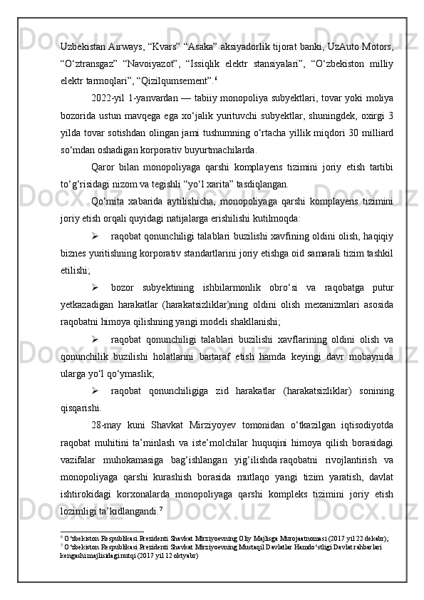 Uzbekistan Airways, “Kvars” “Asaka” aksiyadorlik tijorat banki, UzAuto Motors,
“O‘ztransgaz”   “Navoiyazot”,   “Issiqlik   elektr   stansiyalari”,   “O‘zbekiston   milliy
elektr tarmoqlari”, “Qizilqumsement”. 6
2022-yil 1-yanvardan — tabiiy monopoliya subyektlari, tovar yoki moliya
bozorida   ustun   mavqega   ega   xo‘jalik   yurituvchi   subyektlar,   shuningdek,   oxirgi   3
yilda tovar sotishdan olingan jami tushumning o‘rtacha yillik miqdori 30 milliard
so‘mdan oshadigan korporativ buyurtmachilarda.
Qaror   bilan   monopoliyaga   qarshi   komplayens   tizimini   joriy   etish   tartibi
to‘g‘risidagi nizom va tegishli “yo‘l xarita” tasdiqlangan.
Qo‘mita   xabarida   aytilishicha,   monopoliyaga   qarshi   komplayens   tizimini
joriy etish orqali quyidagi natijalarga erishilishi kutilmoqda:
 raqobat qonunchiligi talablari buzilishi xavfining oldini olish, haqiqiy
biznes yuritishning korporativ standartlarini joriy etishga oid samarali tizim tashkil
etilishi;
 bozor   subyektining   ishbilarmonlik   obro‘si   va   raqobatga   putur
yetkazadigan   harakatlar   (harakatsizliklar)ning   oldini   olish   mexanizmlari   asosida
raqobatni himoya qilishning yangi modeli shakllanishi;
 raqobat   qonunchiligi   talablari   buzilishi   xavflarining   oldini   olish   va
qonunchilik   buzilishi   holatlarini   bartaraf   etish   hamda   keyingi   davr   mobaynida
ularga yo‘l qo‘ymaslik;
 raqobat   qonunchiligiga   zid   harakatlar   (harakatsizliklar)   sonining
qisqarishi.
28-may   kuni   Shavkat   Mirziyoyev   tomonidan   o‘tkazilgan   iqtisodiyotda
raqobat   muhitini   ta’minlash   va   iste’molchilar   huquqini   himoya   qilish   borasidagi
vazifalar   muhokamasiga   bag‘ishlangan   yig‘ilishda   raqobatni   rivojlantirish   va
monopoliyaga   qarshi   kurashish   borasida   mutlaqo   yangi   tizim   yaratish,   davlat
ishtirokidagi   korxonalarda   monopoliyaga   qarshi   kompleks   tizimini   joriy   etish
lozimligi   ta’kidlangandi . 7
6
  O‘zbekiston Respublikasi Prezidenti Shavkat Mirziyoevning Oliy Majlisga Murojaatnomasi (2017 yil 22 dekabr);
7
  O‘zbekiston Respublikasi Prezidenti Shavkat Mirziyoevning Mustaqil Davlatlar Hamdo‘stligi Davlat rahbarlari 
kengashi majlisidagi nutqi (2017 yil 12 oktyabr) 