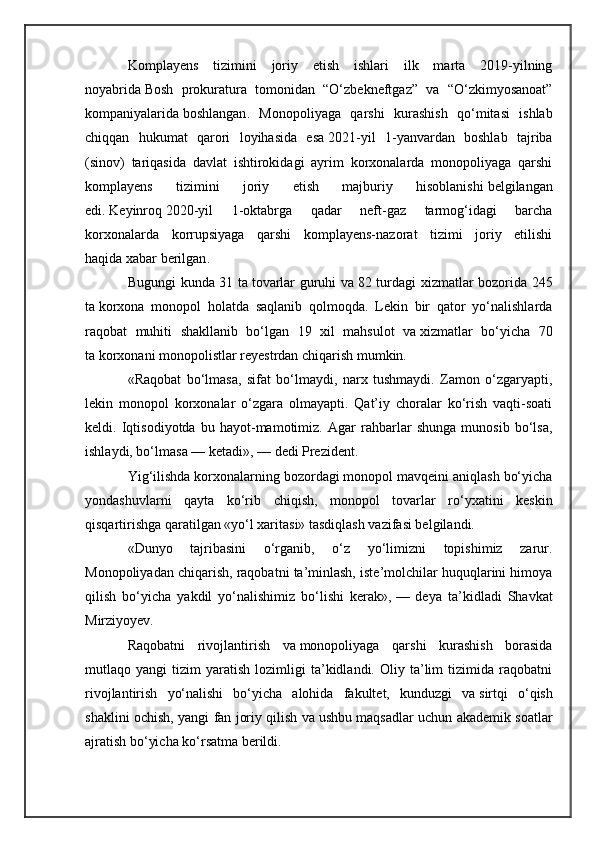 Komplayens   tizimini   joriy   etish   ishlari   ilk   marta   2019-yilning
noyabrida   Bosh   prokuratura   tomonidan   “O‘zbekneftgaz”   va   “O‘zkimyosanoat”
kompaniyalarida   boshlangan .   Monopoliyaga   qarshi   kurashish   qo‘mitasi   ishlab
chiqqan   hukumat   qarori   loyihasida   esa   2021-yil   1-yanvardan   boshlab   tajriba
(sinov)   tariqasida   davlat   ishtirokidagi   ayrim   korxonalarda   monopoliyaga   qarshi
komplayens   tizimini   joriy   etish   majburiy   hisoblanishi   belgilangan
edi .   Keyinroq   2020-yil   1-oktabrga   qadar   neft-gaz   tarmog‘idagi   barcha
korxonalarda   korrupsiyaga   qarshi   komplayens-nazorat   tizimi   joriy   etilishi
haqida   xabar berilgan .
Bugungi kunda 31 ta   tovarlar guruhi va   82 turdagi xizmatlar bozorida 245
ta   korxona   monopol   holatda   saqlanib   qolmoqda.   Lekin   bir   qator   yo‘nalishlarda
raqobat   muhiti   shakllanib   bo‘lgan   19   xil   mahsulot   va   xizmatlar   bo‘yicha   70
ta   korxonani monopolistlar reyestrdan chiqarish mumkin.
«Raqobat   bo‘lmasa,   sifat   bo‘lmaydi,   narx   tushmaydi.   Zamon   o‘zgaryapti,
lekin   monopol   korxonalar   o‘zgara   olmayapti.   Qat’iy   choralar   ko‘rish   vaqti-soati
keldi.   Iqtisodiyotda   bu   hayot-mamotimiz.   Agar   rahbarlar   shunga   munosib   bo‘lsa,
ishlaydi, bo‘lmasa   — ketadi»,   — dedi Prezident.
Yig‘ilishda korxonalarning bozordagi monopol mavqeini aniqlash bo‘yicha
yondashuvlarni   qayta   ko‘rib   chiqish,   monopol   tovarlar   ro‘yxatini   keskin
qisqartirishga qaratilgan «yo‘l xaritasi» tasdiqlash vazifasi belgilandi.
«Dunyo   tajribasini   o‘rganib,   o‘z   yo‘limizni   topishimiz   zarur.
Monopoliyadan chiqarish, raqobatni ta’minlash, iste’molchilar huquqlarini himoya
qilish   bo‘yicha   yakdil   yo‘nalishimiz   bo‘lishi   kerak»,   —   deya   ta’kidladi   Shavkat
Mirziyoyev.
Raqobatni   rivojlantirish   va   monopoliyaga   qarshi   kurashish   borasida
mutlaqo  yangi   tizim   yaratish   lozimligi   ta’kidlandi.  Oliy   ta’lim   tizimida   raqobatni
rivojlantirish   yo‘nalishi   bo‘yicha   alohida   fakultet,   kunduzgi   va   sirtqi   o‘qish
shaklini ochish, yangi fan joriy qilish va   ushbu maqsadlar uchun akademik soatlar
ajratish bo‘yicha ko‘rsatma berildi. 