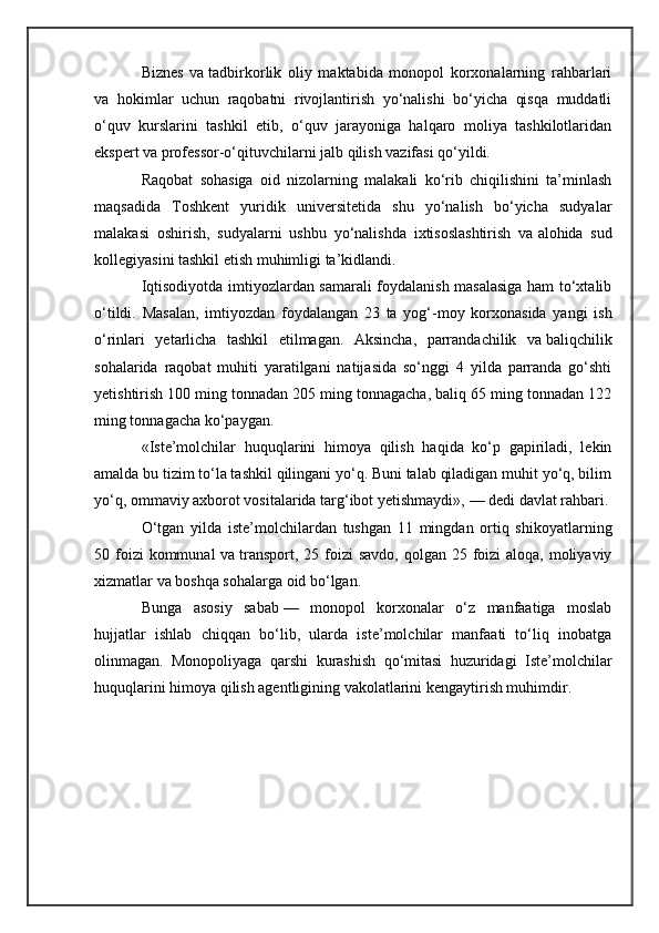 Biznes   va   tadbirkorlik   oliy   maktabida   monopol   korxonalarning   rahbarlari
va   hokimlar   uchun   raqobatni   rivojlantirish   yo‘nalishi   bo‘yicha   qisqa   muddatli
o‘quv   kurslarini   tashkil   etib,   o‘quv   jarayoniga   halqaro   moliya   tashkilotlaridan
ekspert va   professor-o‘qituvchilarni jalb qilish vazifasi qo‘yildi.
Raqobat   sohasiga   oid   nizolarning   malakali   ko‘rib   chiqilishini   ta’minlash
maqsadida   Toshkent   yuridik   universitetida   shu   yo‘nalish   bo‘yicha   sudyalar
malakasi   oshirish,   sudyalarni   ushbu   yo‘nalishda   ixtisoslashtirish   va   alohida   sud
kollegiyasini tashkil etish muhimligi ta’kidlandi.
Iqtisodiyotda imtiyozlardan samarali foydalanish masalasiga ham to‘xtalib
o‘tildi.   Masalan,   imtiyozdan   foydalangan   23   ta   yog‘-moy   korxonasida   yangi   ish
o‘rinlari   yetarlicha   tashkil   etilmagan.   Aksincha,   parrandachilik   va   baliqchilik
sohalarida   raqobat   muhiti   yaratilgani   natijasida   so‘nggi   4   yilda   parranda   go‘shti
yetishtirish 100 ming tonnadan 205 ming tonnagacha, baliq 65 ming tonnadan 122
ming tonnagacha ko‘paygan.
«Iste’molchilar   huquqlarini   himoya   qilish   haqida   ko‘p   gapiriladi,   lekin
amalda bu   tizim to‘la tashkil qilingani yo‘q. Buni talab qiladigan muhit yo‘q, bilim
yo‘q, ommaviy axborot vositalarida targ‘ibot yetishmaydi»,   — dedi davlat rahbari.
O‘tgan   yilda   iste’molchilardan   tushgan   11   mingdan   ortiq   shikoyatlarning
50 foizi  kommunal  va   transport, 25 foizi  savdo,  qolgan 25 foizi  aloqa,  moliyaviy
xizmatlar va   boshqa sohalarga oid bo‘lgan.
Bunga   asosiy   sabab   —   monopol   korxonalar   o‘z   manfaatiga   moslab
hujjatlar   ishlab   chiqqan   bo‘lib,   ularda   iste’molchilar   manfaati   to‘liq   inobatga
olinmagan.   Monopoliyaga   qarshi   kurashish   qo‘mitasi   huzuridagi   Iste’molchilar
huquqlarini himoya qilish agentligining vakolatlarini kengaytirish muhimdir. 