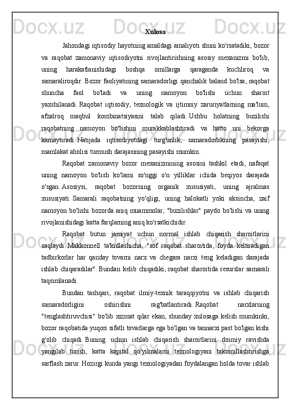 Xulosa
Jahondagi iqtisodiy hayotning amaldagi amaliyoti shuni ko'rsatadiki, bozor
va   raqobat   zamonaviy   iqtisodiyotni   rivojlantirishning   asosiy   mexanizmi   bo'lib,
uning   harakatlanishidagi   boshqa   omillarga   qaraganda   kuchliroq   va
samaraliroqdir.   Bozor faoliyatining samaradorligi qanchalik baland bo'lsa, raqobat
shuncha   faol   bo'ladi   va   uning   namoyon   bo'lishi   uchun   sharoit
yaxshilanadi.   Raqobat   iqtisodiy,   texnologik   va   ijtimoiy   zaruriyatlarning   ma'lum,
afzalroq   maqbul   kombinatsiyasini   talab   qiladi.   Ushbu   holatning   buzilishi
raqobatning   namoyon   bo'lishini   murakkablashtiradi   va   hatto   uni   bekorga
kamaytiradi.   Natijada   iqtisodiyotdagi   turg'unlik,   samaradorlikning   pasayishi,
mamlakat aholisi turmush darajasining pasayishi mumkin.
Raqobat   zamonaviy   bozor   mexanizmining   asosini   tashkil   etadi,   nafaqat
uning   namoyon   bo'lish   ko'lami   so'nggi   o'n   yilliklar   ichida   beqiyos   darajada
o'sgan.   Asosiysi,   raqobat   bozorning   organik   xususiyati,   uning   ajralmas
xususiyati.   Samarali   raqobatning   yo'qligi,   uning   halokatli   yoki   aksincha,   zaif
namoyon bo'lishi  bozorda aniq muammolar, "buzilishlar" paydo  bo'lishi  va uning
rivojlanishidagi katta farqlarning aniq ko'rsatkichidir.
Raqobat   butun   jamiyat   uchun   normal   ishlab   chiqarish   sharoitlarini
saqlaydi.   Makkonnell   ta'kidlashicha,   "sof   raqobat   sharoitida,   foyda   keltiradigan
tadbirkorlar   har   qanday   tovarni   narx   va   chegara   narxi   teng   keladigan   darajada
ishlab  chiqaradilar".   Bundan  kelib chiqadiki,  raqobat  sharoitida  resurslar  samarali
taqsimlanadi.
Bundan   tashqari,   raqobat   ilmiy-texnik   taraqqiyotni   va   ishlab   chiqarish
samaradorligini   oshirishni   rag'batlantiradi.   Raqobat   narxlarning
"tenglashtiruvchisi"   bo'lib   xizmat   qilar   ekan,   shunday   xulosaga   kelish   mumkinki,
bozor raqobatida yuqori sifatli tovarlarga ega bo'lgan va tannarxi past bo'lgan kishi
g'olib   chiqadi.   Buning   uchun   ishlab   chiqarish   sharoitlarini   doimiy   ravishda
yangilab   turish,   katta   kapital   qo'yilmalarni   texnologiyani   takomillashtirishga
sarflash zarur.   Hozirgi kunda yangi texnologiyadan foydalangan holda tovar ishlab 