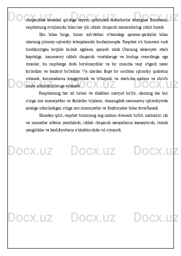 chiqarishda   tavakkal   qilishga   tayyor,   qobiliyatli   tadbirkorlar   talaygina.   Binobarin,
raqobatning rivojlanishi bilan har yili ishlab chiqarish samaradorligi oshib boradi.
Shu   bilan   birga,   bozor   sub'ektlari   o'rtasidagi   qarama-qarshilik   bilan
ularning ijtimoiy-iqtisodiy tabaqalanishi kuchaymoqda.   Raqobat o'z biznesini endi
boshlayotgan   ko'plab   kichik   egalarni   qamrab   oladi.   Ularning   aksariyati   etarli
kapitalga,   zamonaviy   ishlab   chiqarish   vositalariga   va   boshqa   resurslarga   ega
emaslar,   bu   raqobatga   dosh   berolmaydilar   va   bir   muncha   vaqt   o'tgach   zarar
ko'radilar   va   bankrot   bo'ladilar.   Va   ulardan   faqat   bir   nechtasi   iqtisodiy   qudratini
oshiradi,   korxonalarini   kengaytiradi   va   to'laqonli   va   etarlicha   muhim   va   obro'li
bozor ishtirokchilariga aylanadi.
Raqobatning   har   xil   turlari   va   shakllari   mavjud   bo'lib,   ularning   har   biri
o'ziga xos xususiyatlar va fazilatlar to'plami, shuningdek zamonaviy iqtisodiyotda
amalga oshiriladigan o'ziga xos xususiyatlar va funktsiyalar bilan tavsiflanadi.
Shunday qilib, raqobat bozorning eng muhim elementi bo'lib, mahsulot, ish
va   xizmatlar   sifatini   yaxshilash,   ishlab   chiqarish   xarajatlarini   kamaytirish,   texnik
yangiliklar va kashfiyotlarni o'zlashtirishda rol o'ynaydi. 