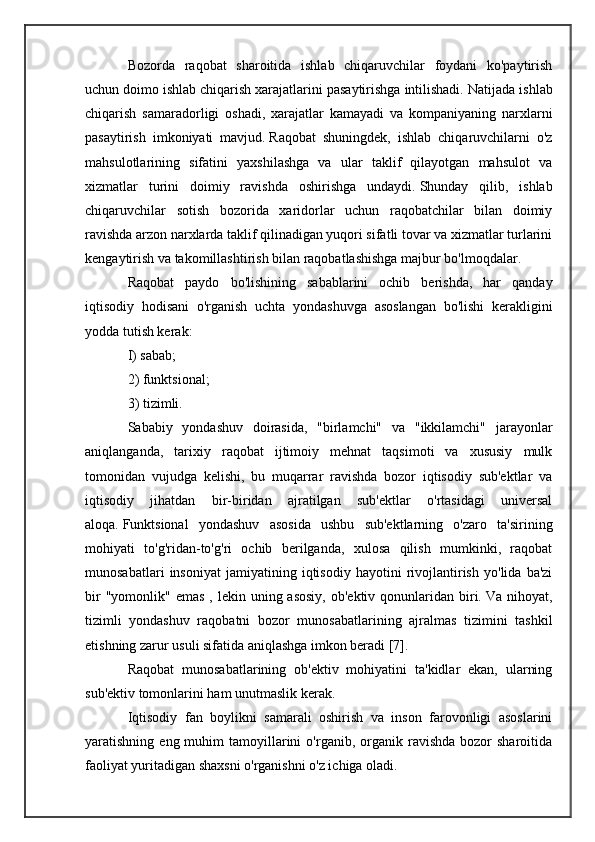 Bozorda   raqobat   sharoitida   ishlab   chiqaruvchilar   foydani   ko'paytirish
uchun doimo ishlab chiqarish xarajatlarini pasaytirishga intilishadi.   Natijada ishlab
chiqarish   samaradorligi   oshadi,   xarajatlar   kamayadi   va   kompaniyaning   narxlarni
pasaytirish   imkoniyati   mavjud.   Raqobat   shuningdek,   ishlab   chiqaruvchilarni   o'z
mahsulotlarining   sifatini   yaxshilashga   va   ular   taklif   qilayotgan   mahsulot   va
xizmatlar   turini   doimiy   ravishda   oshirishga   undaydi.   Shunday   qilib,   ishlab
chiqaruvchilar   sotish   bozorida   xaridorlar   uchun   raqobatchilar   bilan   doimiy
ravishda arzon narxlarda taklif qilinadigan yuqori sifatli tovar va xizmatlar turlarini
kengaytirish va takomillashtirish bilan raqobatlashishga majbur bo'lmoqdalar.
Raqobat   paydo   bo'lishining   sabablarini   ochib   berishda,   har   qanday
iqtisodiy   hodisani   o'rganish   uchta   yondashuvga   asoslangan   bo'lishi   kerakligini
yodda tutish kerak:
I) sabab;
2) funktsional;
3) tizimli.
Sababiy   yondashuv   doirasida,   "birlamchi"   va   "ikkilamchi"   jarayonlar
aniqlanganda,   tarixiy   raqobat   ijtimoiy   mehnat   taqsimoti   va   xususiy   mulk
tomonidan   vujudga   kelishi,   bu   muqarrar   ravishda   bozor   iqtisodiy   sub'ektlar   va
iqtisodiy   jihatdan   bir-biridan   ajratilgan   sub'ektlar   o'rtasidagi   universal
aloqa.   Funktsional   yondashuv   asosida   ushbu   sub'ektlarning   o'zaro   ta'sirining
mohiyati   to'g'ridan-to'g'ri   ochib   berilganda,   xulosa   qilish   mumkinki,   raqobat
munosabatlari   insoniyat   jamiyatining   iqtisodiy   hayotini   rivojlantirish   yo'lida   ba'zi
bir   "yomonlik" emas   , lekin  uning asosiy,   ob'ektiv qonunlaridan  biri.   Va  nihoyat,
tizimli   yondashuv   raqobatni   bozor   munosabatlarining   ajralmas   tizimini   tashkil
etishning zarur usuli sifatida aniqlashga imkon beradi [7].
Raqobat   munosabatlarining   ob'ektiv   mohiyatini   ta'kidlar   ekan,   ularning
sub'ektiv tomonlarini ham unutmaslik kerak.
Iqtisodiy   fan   boylikni   samarali   oshirish   va   inson   farovonligi   asoslarini
yaratishning  eng  muhim   tamoyillarini  o'rganib,  organik  ravishda  bozor   sharoitida
faoliyat yuritadigan shaxsni o'rganishni o'z ichiga oladi. 