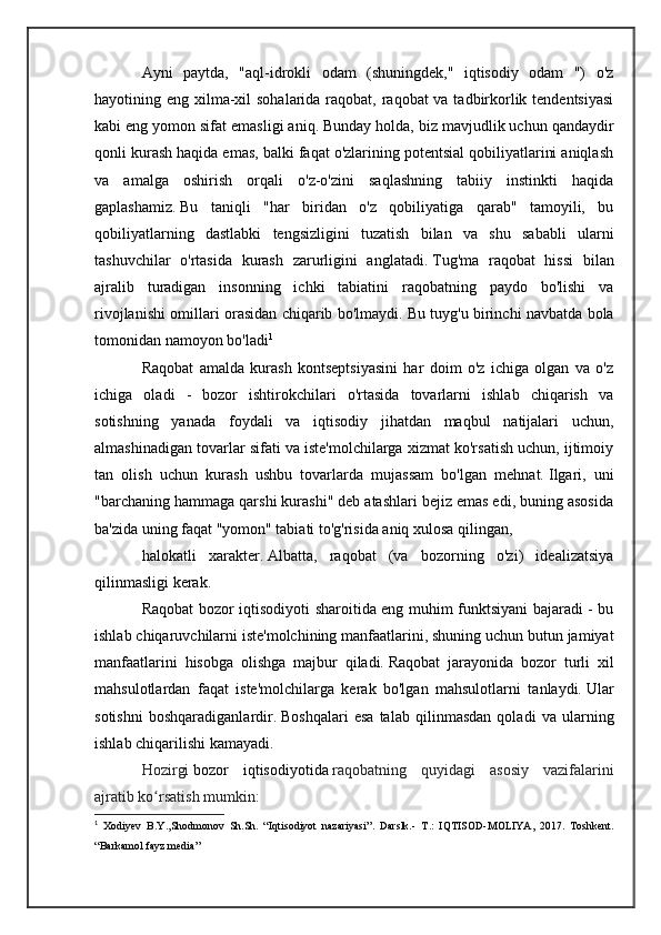 Ayni   paytda,   "aql-idrokli   odam   (shuningdek,"   iqtisodiy   odam   ")   o'z
hayotining eng xilma-xil  sohalarida raqobat, raqobat va tadbirkorlik tendentsiyasi
kabi eng yomon sifat emasligi aniq.   Bunday holda, biz mavjudlik uchun qandaydir
qonli kurash haqida emas, balki faqat o'zlarining potentsial qobiliyatlarini aniqlash
va   amalga   oshirish   orqali   o'z-o'zini   saqlashning   tabiiy   instinkti   haqida
gaplashamiz.   Bu   taniqli   "har   biridan   o'z   qobiliyatiga   qarab"   tamoyili,   bu
qobiliyatlarning   dastlabki   tengsizligini   tuzatish   bilan   va   shu   sababli   ularni
tashuvchilar   o'rtasida   kurash   zarurligini   anglatadi.   Tug'ma   raqobat   hissi   bilan
ajralib   turadigan   insonning   ichki   tabiatini   raqobatning   paydo   bo'lishi   va
rivojlanishi omillari orasidan chiqarib bo'lmaydi.   Bu tuyg'u birinchi navbatda bola
tomonidan namoyon bo'ladi 1
Raqobat   amalda   kurash   kontseptsiyasini   har   doim   o'z   ichiga   olgan   va   o'z
ichiga   oladi   -   bozor   ishtirokchilari   o'rtasida   tovarlarni   ishlab   chiqarish   va
sotishning   yanada   foydali   va   iqtisodiy   jihatdan   maqbul   natijalari   uchun,
almashinadigan tovarlar sifati va iste'molchilarga xizmat ko'rsatish uchun, ijtimoiy
tan   olish   uchun   kurash   ushbu   tovarlarda   mujassam   bo'lgan   mehnat.   Ilgari,   uni
"barchaning hammaga qarshi kurashi" deb atashlari bejiz emas edi, buning asosida
ba'zida uning faqat "yomon" tabiati to'g'risida aniq xulosa qilingan,
halokatli   xarakter.   Albatta,   raqobat   (va   bozorning   o'zi)   idealizatsiya
qilinmasligi kerak.
Raqobat bozor iqtisodiyoti sharoitida eng muhim funktsiyani bajaradi - bu
ishlab chiqaruvchilarni iste'molchining manfaatlarini, shuning uchun butun jamiyat
manfaatlarini   hisobga   olishga   majbur   qiladi.   Raqobat   jarayonida   bozor   turli   xil
mahsulotlardan   faqat   iste'molchilarga   kerak   bo'lgan   mahsulotlarni   tanlaydi.   Ular
sotishni   boshqaradiganlardir.   Boshqalari   esa   talab   qilinmasdan   qoladi   va   ularning
ishlab chiqarilishi kamayadi.
Hozirgi   bozor   iqtisodiyotida   raqobatning   quyidagi   asosiy   vazifalarini
ajratib ko rsatish mumkin:ʻ
1
  Xodiyev   B.Y.,Shodmonov   Sh.Sh.   “Iqtisodiyot   nazariyasi”.   Darslk.-   Т .:   IQTISOD-MOLIYA,   2017.   Toshkent.
“Barkamol fayz media”  