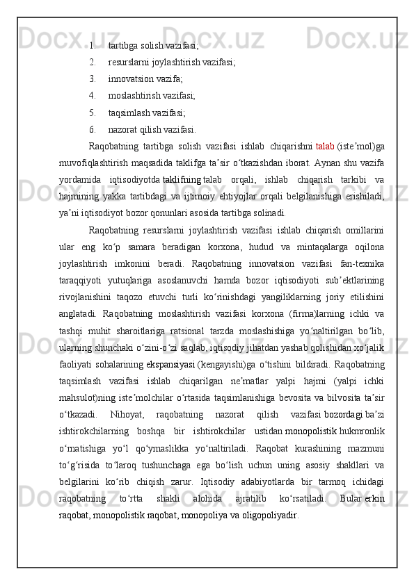 1. tartibga solish vazifasi;
2. resurslarni joylashtirish vazifasi;
3. innovatsion vazifa;
4. moslashtirish vazifasi;
5. taqsimlash vazifasi;
6. nazorat qilish vazifasi.
Raqobatning   tartibga   solish   vazifasi   ishlab   chiqarishni   talab   (iste mol)gaʼ
muvofiqlashtirish maqsadida taklifga ta sir  o tkazishdan  iborat. Aynan shu vazifa	
ʼ ʻ
yordamida   iqtisodiyotda   taklifning   talab   orqali,   ishlab   chiqarish   tarkibi   va
hajmining   yakka   tartibdagi   va   ijtimoiy   ehtiyojlar   orqali   belgilanishiga   erishiladi,
ya ni iqtisodiyot bozor qonunlari asosida tartibga solinadi.	
ʼ
Raqobatning   resurslarni   joylashtirish   vazifasi   ishlab   chiqarish   omillarini
ular   eng   ko p   samara   beradigan   korxona,   hudud   va   mintaqalarga   oqilona	
ʻ
joylashtirish   imkonini   beradi.   Raqobatning   innovatsion   vazifasi   fan-texnika
taraqqiyoti   yutuqlariga   asoslanuvchi   hamda   bozor   iqtisodiyoti   sub ektlarining	
ʼ
rivojlanishini   taqozo   etuvchi   turli   ko rinishdagi   yangiliklarning   joriy   etilishini	
ʻ
anglatadi.   Raqobatning   moslashtirish   vazifasi   korxona   (firma)larning   ichki   va
tashqi   muhit   sharoitlariga   ratsional   tarzda   moslashishiga   yo naltirilgan   bo lib,	
ʻ ʻ
ularning shunchaki o zini-o zi saqlab, iqtisodiy jihatdan yashab qolishidan xo jalik	
ʻ ʻ ʻ
faoliyati   sohalarining   ekspansiyasi   (kengayishi)ga   o tishini   bildiradi.   Raqobatning	
ʻ
taqsimlash   vazifasi   ishlab   chiqarilgan   ne matlar   yalpi   hajmi   (yalpi   ichki	
ʼ
mahsulot)ning  iste molchilar   o rtasida   taqsimlanishiga   bevosita   va   bilvosita   ta sir	
ʼ ʻ ʼ
o tkazadi.   Nihoyat,   raqobatning   nazorat   qilish   vazifasi	
ʻ   bozordagi   ba zi	ʼ
ishtirokchilarning   boshqa   bir   ishtirokchilar   ustidan   monopolistik   hukmronlik
o rnatishiga   yo l   qo ymaslikka   yo naltiriladi.   Raqobat   kurashining   mazmuni	
ʻ ʻ ʻ ʻ
to g risida   to laroq   tushunchaga   ega   bo lish   uchun   uning   asosiy   shakllari   va
ʻ ʻ ʻ ʻ
belgilarini   ko rib   chiqish   zarur.   Iqtisodiy   adabiyotlarda   bir   tarmoq   ichidagi	
ʻ
raqobatning   to rtta   shakli   alohida   ajratilib   ko rsatiladi.   Bular	
ʻ ʻ   erkin
raqobat ,   monopolistik raqobat ,   monopoliya   va   oligopoliyadir . 