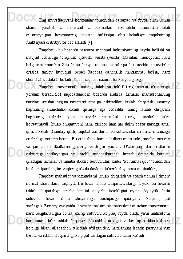 Eng   muvaffaqiyatli   korxonalar   tomonidan   daromad   va   foyda   olish   uchun
sharoit   yaratish   va   mahsulot   va   xizmatlari   iste ' molchi   tomonidan   talab
qilinmaydigan   korxonaning   bankrot   bo ' lishiga   olib   keladigan   raqobatning
funktsiyasi   distribyutor   deb   ataladi  [4].
Raqobat   -   bu   bozorda   barqaror   monopol   hokimiyatning   paydo   bo ' lishi   va
mavjud   bo ' lishiga   to ' sqinlik   qiluvchi   vosita   ( vosita ).   Masalan,   monopolist   narx
belgilashi   mumkin.   Shu   bilan   birga,   raqobat   xaridorga   bir   nechta   sotuvchilar
orasida   tanlov   huquqini   beradi.   Raqobat   qanchalik   mukammal   bo'lsa,   narx
shunchalik adolatli bo'ladi.   Ya'ni, raqobat nazorat funktsiyasiga ega.
Raqobat   muvozanatli   narxni,   talab   va   taklif   tenglamasini   o'rnatishga
yordam   beradi.   Sof   raqobatbardosh   bozorda   alohida   firmalar   mahsulotlarning
narxlari   ustidan   ozgina   nazoratni   amalga   oshiradilar,   ishlab   chiqarish   umumiy
hajmining   shunchalik   kichik   qismiga   ega   bo'ladiki,   uning   ishlab   chiqarish
hajmining   oshishi   yoki   pasayishi   mahsulot   narxiga   sezilarli   ta'sir
ko'rsatmaydi.   Ishlab   chiqaruvchi   ham,   xaridor   ham   har   doim   bozor   narxiga   amal
qilishi   kerak.   Shunday   qilib,   raqobat   xaridorlar   va   sotuvchilar   o'rtasida   murosaga
erishishga yordam beradi.   Bu erda shuni ham ta'kidlash mumkinki, raqobat xususiy
va   jamoat   manfaatlarining   o'ziga   xosligini   yaratadi.   O'zlarining   daromadlarini
oshirishga   intilayotgan   va   kuchli   raqobatbardosh   kurash   doirasida   harakat
qiladigan firmalar va manba etkazib beruvchilar, xuddi "ko'rinmas qo'l" tomonidan
boshqarilgandek, bir vaqtning o'zida davlatni ta'minlashga hissa qo'shadilar;
Raqobat mahsulot va xizmatlarni ishlab chiqarish va sotish uchun ijtimoiy
normal   sharoitlarni   saqlaydi.   Bu   tovar   ishlab   chiqaruvchilarga   u   yoki   bu   tovarni
ishlab   chiqarishga   qancha   kapital   qo'yishi   kerakligini   aytadi.   Aytaylik,   bitta
sotuvchi   tovar   ishlab   chiqarishga   boshqasiga   qaraganda   ko'proq   pul
sarflagan.   Bunday vaziyatda, bozorda ma'lum bir mahsulot turi uchun muvozanatli
narx   belgilanadigan   bo'lsa,   oxirgi   sotuvchi   ko'proq   foyda   oladi,   ya'ni   mahsulotni
kam xarajat bilan ishlab chiqargan.   Va ushbu turdagi tovarlarning haddan tashqari
ko'pligi   bilan,   allaqachon   ta'kidlab   o'tilganidek,   narxlarning   keskin   pasayishi   yuz
beradi va ishlab chiqarishga ko'p pul sarflagan sotuvchi zarar ko'radi. 