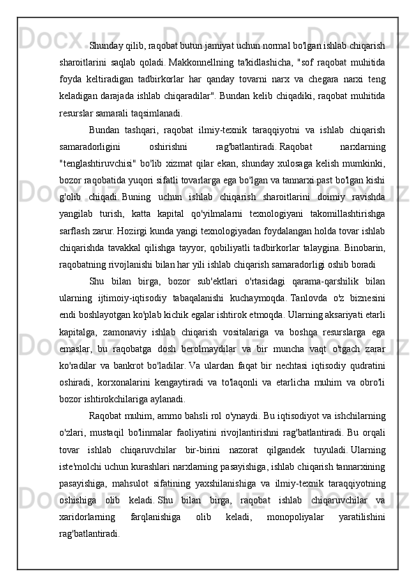 Shunday qilib, raqobat butun jamiyat uchun normal bo'lgan ishlab chiqarish
sharoitlarini   saqlab   qoladi.   Makkonnellning   ta'kidlashicha,   "sof   raqobat   muhitida
foyda   keltiradigan   tadbirkorlar   har   qanday   tovarni   narx   va   chegara   narxi   teng
keladigan darajada ishlab chiqaradilar".   Bundan kelib chiqadiki, raqobat muhitida
resurslar samarali taqsimlanadi.
Bundan   tashqari,   raqobat   ilmiy-texnik   taraqqiyotni   va   ishlab   chiqarish
samaradorligini   oshirishni   rag'batlantiradi.   Raqobat   narxlarning
"tenglashtiruvchisi"   bo'lib   xizmat   qilar   ekan,   shunday   xulosaga   kelish   mumkinki,
bozor raqobatida yuqori sifatli tovarlarga ega bo'lgan va tannarxi past bo'lgan kishi
g'olib   chiqadi.   Buning   uchun   ishlab   chiqarish   sharoitlarini   doimiy   ravishda
yangilab   turish,   katta   kapital   qo'yilmalarni   texnologiyani   takomillashtirishga
sarflash zarur.   Hozirgi kunda yangi texnologiyadan foydalangan holda tovar ishlab
chiqarishda   tavakkal   qilishga   tayyor,   qobiliyatli   tadbirkorlar   talaygina.   Binobarin,
raqobatning rivojlanishi bilan har yili ishlab chiqarish samaradorligi oshib boradi 
Shu   bilan   birga,   bozor   sub'ektlari   o'rtasidagi   qarama-qarshilik   bilan
ularning   ijtimoiy-iqtisodiy   tabaqalanishi   kuchaymoqda.   Tanlovda   o'z   biznesini
endi boshlayotgan ko'plab kichik egalar ishtirok etmoqda.   Ularning aksariyati etarli
kapitalga,   zamonaviy   ishlab   chiqarish   vositalariga   va   boshqa   resurslarga   ega
emaslar,   bu   raqobatga   dosh   berolmaydilar   va   bir   muncha   vaqt   o'tgach   zarar
ko'radilar   va   bankrot   bo'ladilar.   Va   ulardan   faqat   bir   nechtasi   iqtisodiy   qudratini
oshiradi,   korxonalarini   kengaytiradi   va   to'laqonli   va   etarlicha   muhim   va   obro'li
bozor ishtirokchilariga aylanadi.
Raqobat muhim, ammo bahsli rol o'ynaydi.   Bu iqtisodiyot va ishchilarning
o'zlari,   mustaqil   bo'linmalar   faoliyatini   rivojlantirishni   rag'batlantiradi.   Bu   orqali
tovar   ishlab   chiqaruvchilar   bir-birini   nazorat   qilgandek   tuyuladi.   Ularning
iste'molchi uchun kurashlari narxlarning pasayishiga, ishlab chiqarish tannarxining
pasayishiga,   mahsulot   sifatining   yaxshilanishiga   va   ilmiy-texnik   taraqqiyotning
oshishiga   olib   keladi.   Shu   bilan   birga,   raqobat   ishlab   chiqaruvchilar   va
xaridorlarning   farqlanishiga   olib   keladi,   monopoliyalar   yaratilishini
rag'batlantiradi. 
