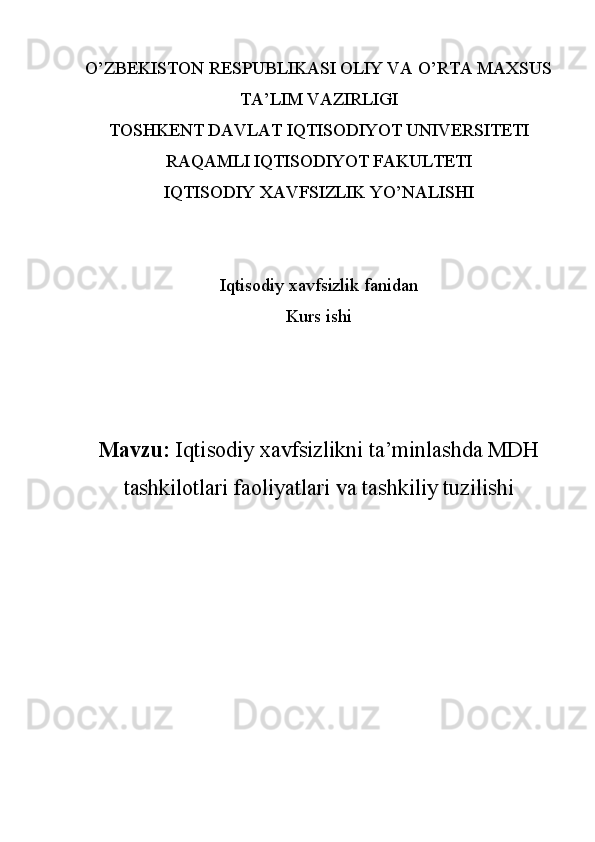 O’ZBEKISTON RESPUBLIKASI OLIY VA O’RTA MAXSUS
TA’LIM VAZIRLIGI
TOSHKENT DAVLAT IQTISODIYOT UNIVERSITETI
RAQAMLI IQTISODIYOT FAKULTETI
IQTISODIY XAVFSIZLIK YO’NALISHI
Iqtisodiy xavfsizlik fanidan
Kurs ishi
Mavzu:  Iqtisodiy xavfsizlikni ta’minlashda MDH
tashkilotlari faoliyatlari va tashkiliy tuzilishi 