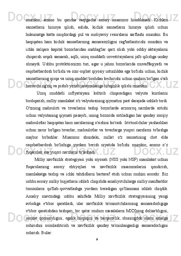 mumkin,   ammo   bu   qancha   vaqtgacha   asosiy   muammo   hisoblanadi.   Kichkin
sanoatlarni   himoya   qilish,   aslida,   kichik   sanoatlarni   himoya   qilish   uchun
hukumatga   katta   miqdordagi   pul   va   moliyaviy   resurslarni   sarflashi   mumkin.   Bu
haqiqatan   ham   kichik   sanoatlarning   samarasizligini   rag'batlantirishi   mumkin   va
ichki   xalqaro   kapital   bozorlaridan   mablag'lar   qarz   olish   yoki   oddiy   aktsiyalarni
chiqarish orqali samarali, aqlli, uzoq muddatli investitsiyalarni jalb qilishga unday
olmaydi.   Ushbu   protektsionizm   turi,   agar   u   jahon   bozorlarida   muvaffaqiyatli   va
raqobatbardosh bo'lishi va oxir-oqibat qiyosiy ustunlikka ega bo'lishi uchun, kichik
sanoatlarning qisqa va uzoq muddat boshdan kechirishi uchun muhim bo'lgan o'sib
boruvchi og'riq va pishib yetish jarayonlariga to'sqinlik qilishi mumkin.
Uzoq   muddatli   inflyatsiyani   keltirib   chiqaradigan   valyuta   kurslarini
boshqarish, milliy mamlakat o'z valyutasining qiymatini past darajada ushlab turdi.
O'zining   mahsuloti   va   tovarlarini   tashqi   bozorlarda   arzonroq   narxlarda   sotishi
uchun valyutaning qiymati pasayib, uning bozorida sotiladigan har qanday xorijiy
mahsulotlar haqiqatan ham narxlarning o'sishini ko'radi. Iste'molchilar yashashlari
uchun zarur  bo'lgan  tovarlar, mahsulotlar   va tovarlarga yuqori  narxlarni  to'lashga
majbur   bo'ladilar.   Muammo   shundaki,   millat   o'z   sanoatining   chet   elda
raqobatbardosh   bo'lishiga   yordam   berish   niyatida   bo'lishi   mumkin,   ammo   o’z
fuqarolari esa yuqori narxlarni to'lashadi.
Milliy xavfsizlik strategiyasi  yoki siyosati  (NSS yoki NSP) mamlakat uchun
fuqarolarning   asosiy   ehtiyojlari   va   xavfsizlik   muammolarini   qondirish,
mamlakatga   tashqi   va   ichki   tahdidlarni   bartaraf   etish   uchun   muhim   asosdir.   Biz
ushbu asosiy milliy hujjatlarni ishlab chiqishda amaliyotchilarga milliy manfaatdor
tomonlarni   qo'llab-quvvatlashga   yordam   beradigan   qo'llanmani   ishlab   chiqdik.
Amaliy   mavzudagi   ushbu   sahifada   Milliy   xavfsizlik   strategiyasining   yangi
avlodiga   e'tibor   qaratiladi,   ular   xavfsizlik   ta'minotchilarining   samaradorligiga
e'tibor qaratishdan tashqari, bir  qator  muhim masalalarni  MXXning dolzarbligini,
jamoat   qonuniyligini,   egalik   huquqini   va   barqarorlik,   shuningdek   ularni   amalga
oshirishni   osonlashtirish   va   xavfsizlik   qanday   ta'minlanganligi   samaradorligini
oshirish. Bular:
9 