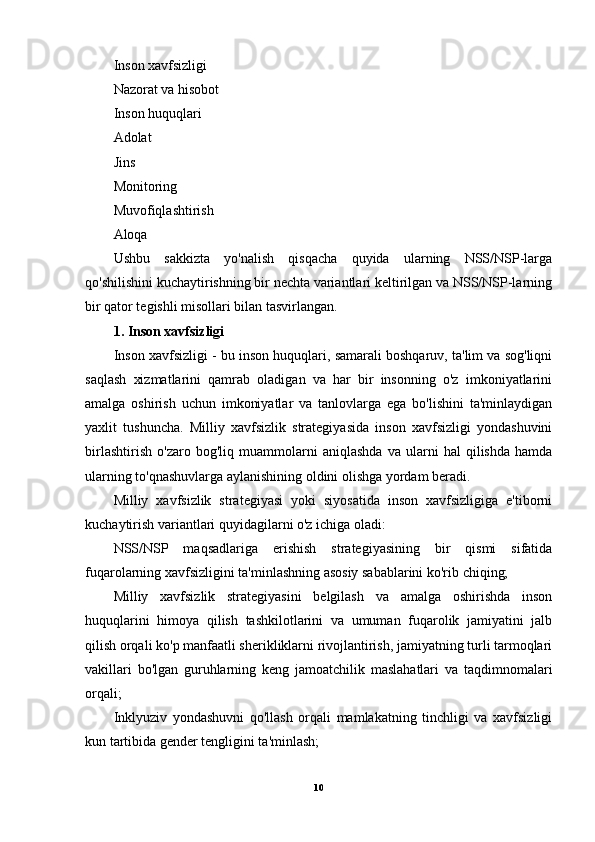 Inson xavfsizligi
Nazorat va hisobot
Inson huquqlari
Adolat
Jins
Monitoring
Muvofiqlashtirish
Aloqa
Ushbu   sakkizta   yo'nalish   qisqacha   quyida   ularning   NSS/NSP-larga
qo'shilishini kuchaytirishning bir nechta variantlari keltirilgan va NSS/NSP-larning
bir qator tegishli misollari bilan tasvirlangan.
1. Inson xavfsizligi
Inson xavfsizligi - bu inson huquqlari, samarali boshqaruv, ta'lim va sog'liqni
saqlash   xizmatlarini   qamrab   oladigan   va   har   bir   insonning   o'z   imkoniyatlarini
amalga   oshirish   uchun   imkoniyatlar   va   tanlovlarga   ega   bo'lishini   ta'minlaydigan
yaxlit   tushuncha.   Milliy   xavfsizlik   strategiyasida   inson   xavfsizligi   yondashuvini
birlashtirish   o'zaro   bog'liq   muammolarni   aniqlashda   va   ularni   hal   qilishda   hamda
ularning to'qnashuvlarga aylanishining oldini olishga yordam beradi.
Milliy   xavfsizlik   strategiyasi   yoki   siyosatida   inson   xavfsizligiga   e'tiborni
kuchaytirish variantlari quyidagilarni o'z ichiga oladi:
NSS/NSP   maqsadlariga   erishish   strategiyasining   bir   qismi   sifatida
fuqarolarning xavfsizligini ta'minlashning asosiy sabablarini ko'rib chiqing;
Milliy   xavfsizlik   strategiyasini   belgilash   va   amalga   oshirishda   inson
huquqlarini   himoya   qilish   tashkilotlarini   va   umuman   fuqarolik   jamiyatini   jalb
qilish orqali ko'p manfaatli sherikliklarni rivojlantirish, jamiyatning turli tarmoqlari
vakillari   bo'lgan   guruhlarning   keng   jamoatchilik   maslahatlari   va   taqdimnomalari
orqali;
Inklyuziv   yondashuvni   qo'llash   orqali   mamlakatning   tinchligi   va   xavfsizligi
kun tartibida gender tengligini ta'minlash;
10 