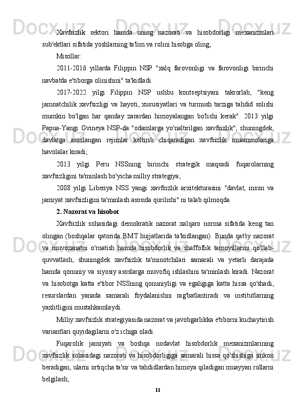 Xavfsizlik   sektori   hamda   uning   nazorati   va   hisobdorligi   mexanizmlari
sub'ektlari sifatida yoshlarning ta'lim va rolini hisobga oling;
Misollar:
2011-2016   yillarda   Filippin   NSP   "xalq   farovonligi   va   farovonligi   birinchi
navbatda e'tiborga olinishini" ta'kidladi. 
2017-2022   yilgi   Filippin   NSP   ushbu   kontseptsiyani   takrorlab,   "keng
jamoatchilik   xavfsizligi   va   hayoti,   xususiyatlari   va   turmush   tarziga   tahdid   solishi
mumkin   bo'lgan   har   qanday   zarardan   himoyalangan   bo'lishi   kerak".   2013   yilgi
Papua-Yangi   Gvineya   NSP-da   "odamlarga   yo'naltirilgan   xavfsizlik",   shuningdek,
davlatga   asoslangan   rejimlar   keltirib   chiqaradigan   xavfsizlik   muammolariga
havolalar kiradi;
2013   yilgi   Peru   NSSning   birinchi   strategik   maqsadi   fuqarolarning
xavfsizligini ta'minlash bo'yicha milliy strategiya;
2008   yilgi   Liberiya   NSS   yangi   xavfsizlik   arxitekturasini   "davlat,   inson   va
jamiyat xavfsizligini ta'minlash asosida qurilishi" ni talab qilmoqda.
2. Nazorat va hisobot
Xavfsizlik   sohasidagi   demokratik   nazorat   xalqaro   norma   sifatida   keng   tan
olingan   (boshqalar   qatorida   BMT   hujjatlarida   ta'kidlangan).   Bunda   qat'iy   nazorat
va   muvozanatni   o'rnatish   hamda   hisobdorlik   va   shaffoflik   tamoyillarini   qo'llab-
quvvatlash,   shuningdek   xavfsizlik   ta'minotchilari   samarali   va   yetarli   darajada
hamda qonuniy va siyosiy asoslarga muvofiq ishlashini ta'minlash kiradi. Nazorat
va   hisobotga   katta   e'tibor   NSSning   qonuniyligi   va   egaligiga   katta   hissa   qo'shadi,
resurslardan   yanada   samarali   foydalanishni   rag'batlantiradi   va   institutlarning
yaxlitligini mustahkamlaydi.
Milliy xavfsizlik strategiyasida nazorat va javobgarlikka e'tiborni kuchaytirish
variantlari quyidagilarni o'z ichiga oladi.
Fuqarolik   jamiyati   va   boshqa   nodavlat   hisobdorlik   mexanizmlarining
xavfsizlik  sohasidagi   nazorati   va  hisobdorligiga   samarali   hissa   qo'shishiga   imkon
beradigan, ularni ortiqcha ta'sir va tahdidlardan himoya qiladigan muayyan rollarni
belgilash;
11 