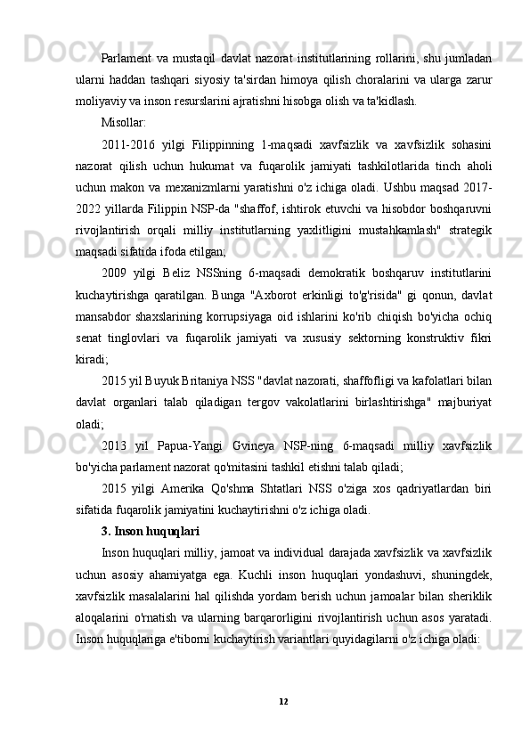 Parlament   va   mustaqil   davlat   nazorat   institutlarining   rollarini,   shu   jumladan
ularni   haddan   tashqari   siyosiy   ta'sirdan   himoya   qilish   choralarini   va   ularga   zarur
moliyaviy va inson resurslarini ajratishni hisobga olish va ta'kidlash.
Misollar:
2011-2016   yilgi   Filippinning   1-maqsadi   xavfsizlik   va   xavfsizlik   sohasini
nazorat   qilish   uchun   hukumat   va   fuqarolik   jamiyati   tashkilotlarida   tinch   aholi
uchun makon  va  mexanizmlarni  yaratishni   o'z  ichiga oladi.  Ushbu  maqsad  2017-
2022 yillarda Filippin NSP-da "shaffof,  ishtirok  etuvchi   va hisobdor   boshqaruvni
rivojlantirish   orqali   milliy   institutlarning   yaxlitligini   mustahkamlash"   strategik
maqsadi sifatida ifoda etilgan; 
2009   yilgi   Beliz   NSSning   6-maqsadi   demokratik   boshqaruv   institutlarini
kuchaytirishga   qaratilgan.   Bunga   "Axborot   erkinligi   to'g'risida"   gi   qonun,   davlat
mansabdor   shaxslarining   korrupsiyaga   oid   ishlarini   ko'rib   chiqish   bo'yicha   ochiq
senat   tinglovlari   va   fuqarolik   jamiyati   va   xususiy   sektorning   konstruktiv   fikri
kiradi;
2015 yil Buyuk Britaniya NSS "davlat nazorati, shaffofligi va kafolatlari bilan
davlat   organlari   talab   qiladigan   tergov   vakolatlarini   birlashtirishga"   majburiyat
oladi;
2013   yil   Papua-Yangi   Gvineya   NSP-ning   6-maqsadi   milliy   xavfsizlik
bo'yicha parlament nazorat qo'mitasini tashkil etishni talab qiladi;
2015   yilgi   Amerika   Qo'shma   Shtatlari   NSS   o'ziga   xos   qadriyatlardan   biri
sifatida fuqarolik jamiyatini kuchaytirishni o'z ichiga oladi.
3. Inson huquqlari
Inson huquqlari milliy, jamoat va individual darajada xavfsizlik va xavfsizlik
uchun   asosiy   ahamiyatga   ega.   Kuchli   inson   huquqlari   yondashuvi,   shuningdek,
xavfsizlik  masalalarini   hal   qilishda   yordam   berish   uchun  jamoalar   bilan   sheriklik
aloqalarini   o'rnatish   va   ularning   barqarorligini   rivojlantirish   uchun   asos   yaratadi.
Inson huquqlariga e'tiborni kuchaytirish variantlari quyidagilarni o'z ichiga oladi: 
12