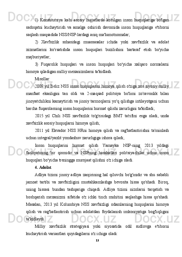 1)   Konstitutsiya   kabi   asosiy   hujjatlarda   ko'rilgan   inson   huquqlariga   bo'lgan
sadoqatni   kuchaytirish   va   amalga   oshirish   davomida   inson   huquqlariga   e'tiborni
saqlash maqsadida NSS/NSP-lardagi aniq ma'lumotnomalar; 
2)   Xavfsizlik   sohasidagi   muassasalar   ichida   yoki   xavfsizlik   va   adolat
xizmatlarini   ko'rsatishda   inson   huquqlari   buzilishini   bartaraf   etish   bo'yicha
majburiyatlar;
3)   Fuqarolik   huquqlari   va   inson   huquqlari   bo'yicha   xalqaro   normalarni
himoya qiladigan milliy mexanizmlarni ta'kidlash.
Misollar:
2009 yil Beliz NSS inson huquqlarini himoya qilish o'ziga xos siyosiy milliy
manfaat   ekanligini   tan   oldi   va   2-maqsad   politsiya   bo'limi   zo'ravonlik   bilan
jinoyatchilikni kamaytirish va jinoiy tarmoqlarni yo'q qilishga intilayotgani uchun
barcha fuqarolarning inson huquqlarini hurmat qilishi zarurligini ta'kidladi;
2015   yil   Chili   NSS   xavfsizlik   to'g'risidagi   BMT   ta'rifini   esga   oladi,   unda
xavfsizlik asosiy huquqlarni himoya qilish;
2011   yil   Ekvador   NSS   HRni   himoya   qilish   va   rag'batlantirishni   ta'minlash
uchun integral/yaxlit yondashuv zarurligiga ishora qiladi;
Inson   huquqlarini   hurmat   qilish   Yamayka   NSP-ning   2013   yildagi
faoliyatining   bir   qismidir   va   NSPning   harakatlari   politsiyachilar   uchun   inson
huquqlari bo'yicha treningga murojaat qilishni o'z ichiga oladi.
4. Adolat
Adliya tizimi  jinoiy adliya  zanjirining hal  qiluvchi  bo'g'inidir  va shu  sababli
jamoat   tartibi   va   xavfsizligini   mustahkamlashga   bevosita   hissa   qo'shadi.   Biroq,
uning   hissasi   bundan   tashqariga   chiqadi.   Adliya   tizimi   nizolarni   tarqatish   va
boshqarish   mexanizmi   sifatida   o'z   ichki   tinch   muhitini   saqlashga   hissa   qo'shadi.
Masalan,   2013   yil   Kolumbiya   NSS   xavfsizligi   odamlarning   huquqlarini   himoya
qilish   va   rag'batlantirish   uchun   adolatdan   foydalanish   imkoniyatiga   bog'liqligini
ta'kidlaydi.
Milliy   xavfsizlik   strategiyasi   yoki   siyosatida   odil   sudlovga   e'tiborni
kuchaytirish variantlari quyidagilarni o'z ichiga oladi:
13