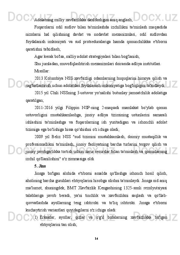 Adolatning milliy xavfsizlikka daxldorligini aniq anglash;
Fuqarolarni   odil   sudlov   bilan   ta'minlashda   izchillikni   ta'minlash   maqsadida
nizolarni   hal   qilishning   davlat   va   nodavlat   mexanizmlari,   odil   sudlovdan
foydalanish   imkoniyati   va   sud   protseduralariga   hamda   qonunchilikka   e'tiborni
qaratishni ta'kidlash;
Agar kerak bo'lsa, milliy adolat strategiyalari bilan bog'lanish;
Shu jumladan, muvofiqlashtirish mexanizmlari doirasida adliya institutlari.
Misollar:
2013   Kolumbiya   NSS   xavfsizligi   odamlarning   huquqlarini   himoya   qilish   va
rag'batlantirish uchun adolatdan foydalanish imkoniyatiga bog'liqligini ta'kidlaydi;
2015  yil   Chili   NSSning  3-ustuvor  yo'nalishi   butunlay  jamoatchilik  adolatiga
qaratilgan;
2011-2016   yilgi   Filippin   NSP-ning   2-maqsadi   mamlakat   bo'ylab   qonun
ustuvorligini   mustahkamlashga,   jinoiy   adliya   tizimining   ustunlarini   samarali
ishlashini   ta'minlashga   va   fuqarolarning   ish   yuritadigan   va   ishonchli   adolat
tizimiga ega bo'lishiga hissa qo'shishni o'z ichiga oladi;
2009   yil   Beliz   NSS   "sud   tizimini   mustahkamlash,   doimiy   mustaqillik   va
professionallikni   ta'minlash,   jinoiy   faoliyatning   barcha   turlarini   tergov   qilish   va
jinoiy javobgarlikka tortish uchun zarur resurslar bilan ta'minlash va qonunlarning
izchil qo'llanilishini" o'z zimmasiga oldi.
5. Jins
Jinsga   bo'lgan   alohida   e'tiborni   amalda   qo'llashga   ishonch   hosil   qilish,
aholining barcha guruhlari ehtiyojlarini hisobga olishni ta'minlaydi. Jinsga oid aniq
ma'lumot,   shuningdek,   BMT   Xavfsizlik   Kengashining   1325-sonli   rezolyutsiyasi
talablariga   javob   beradi,   ya'ni   tinchlik   va   xavfsizlikni   saqlash   va   qo'llab-
quvvatlashda   ayollarning   teng   ishtiroki   va   to'liq   ishtiroki.   Jinsga   e'tiborni
kuchaytirish variantlari quyidagilarni o'z ichiga oladi: 
1) Erkaklar,   ayollar,   qizlar   va   o'g'il   bolalarning   xavfsizlikka   bo'lgan
ehtiyojlarini tan olish; 
14 