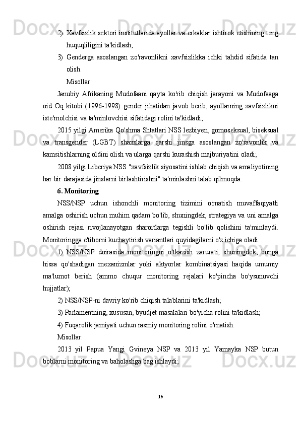2) Xavfsizlik sektori institutlarida ayollar va erkaklar ishtirok etishining teng
huquqliligini ta'kidlash; 
3) Genderga   asoslangan   zo'ravonlikni   xavfsizlikka   ichki   tahdid   sifatida   tan
olish. 
Misollar:
Janubiy   Afrikaning   Mudofaani   qayta   ko'rib   chiqish   jarayoni   va   Mudofaaga
oid   Oq   kitobi   (1996-1998)   gender   jihatidan   javob   berib,   ayollarning   xavfsizlikni
iste'molchisi va ta'minlovchisi sifatidagi rolini ta'kidladi;
2015 yilgi Amerika Qo'shma Shtatlari NSS lezbiyen, gomoseksual, biseksual
va   transgender   (LGBT)   shaxslarga   qarshi   jinsga   asoslangan   zo'ravonlik   va
kamsitishlarning oldini olish va ularga qarshi kurashish majburiyatini oladi;
2008 yilgi Liberiya NSS "xavfsizlik siyosatini ishlab chiqish va amaliyotining
har bir darajasida jinslarni birlashtirishni" ta'minlashni talab qilmoqda.
6. Monitoring
NSS/NSP   uchun   ishonchli   monitoring   tizimini   o'rnatish   muvaffaqiyatli
amalga oshirish uchun muhim qadam bo'lib, shuningdek, strategiya va uni amalga
oshirish   rejasi   rivojlanayotgan   sharoitlarga   tegishli   bo'lib   qolishini   ta'minlaydi.
Monitoringga e'tiborni kuchaytirish variantlari quyidagilarni o'z ichiga oladi: 
1)   NSS/NSP   doirasida   monitoringni   o'tkazish   zarurati,   shuningdek,   bunga
hissa   qo'shadigan   mexanizmlar   yoki   aktyorlar   kombinatsiyasi   haqida   umumiy
ma'lumot   berish   (ammo   chuqur   monitoring   rejalari   ko'pincha   bo'ysunuvchi
hujjatlar); 
2) NSS/NSP-ni davriy ko'rib chiqish talablarini ta'kidlash; 
3) Parlamentning, xususan, byudjet masalalari bo'yicha rolini ta'kidlash; 
4) Fuqarolik jamiyati uchun rasmiy monitoring rolini o'rnatish.
Misollar:
2013   yil   Papua   Yangi   Gvineya   NSP   va   2013   yil   Yamayka   NSP   butun
boblarni monitoring va baholashga bag'ishlaydi;
15