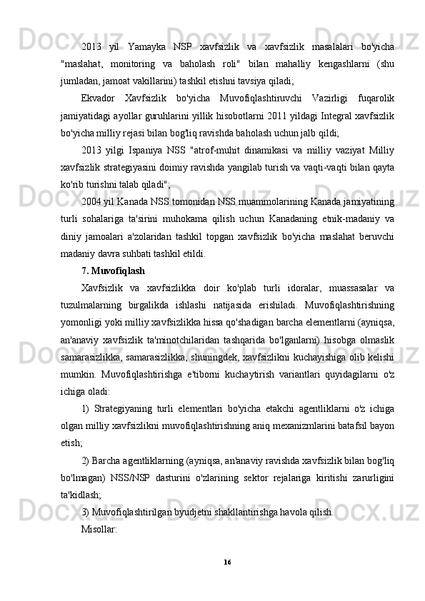 2013   yil   Yamayka   NSP   xavfsizlik   va   xavfsizlik   masalalari   bo'yicha
"maslahat,   monitoring   va   baholash   roli"   bilan   mahalliy   kengashlarni   (shu
jumladan, jamoat vakillarini) tashkil etishni tavsiya qiladi;
Ekvador   Xavfsizlik   bo'yicha   Muvofiqlashtiruvchi   Vazirligi   fuqarolik
jamiyatidagi ayollar guruhlarini yillik hisobotlarni 2011 yildagi Integral xavfsizlik
bo'yicha milliy rejasi bilan bog'liq ravishda baholash uchun jalb qildi;
2013   yilgi   Ispaniya   NSS   "atrof-muhit   dinamikasi   va   milliy   vaziyat   Milliy
xavfsizlik strategiyasini doimiy ravishda yangilab turish va vaqti-vaqti bilan qayta
ko'rib turishni talab qiladi";
2004 yil Kanada NSS tomonidan NSS muammolarining Kanada jamiyatining
turli   sohalariga   ta'sirini   muhokama   qilish   uchun   Kanadaning   etnik-madaniy   va
diniy   jamoalari   a'zolaridan   tashkil   topgan   xavfsizlik   bo'yicha   maslahat   beruvchi
madaniy davra suhbati tashkil etildi.
7. Muvofiqlash
Xavfsizlik   va   xavfsizlikka   doir   ko'plab   turli   idoralar,   muassasalar   va
tuzulmalarning   birgalikda   ishlashi   natijasida   erishiladi.   Muvofiqlashtirishning
yomonligi yoki milliy xavfsizlikka hissa qo'shadigan barcha elementlarni (ayniqsa,
an'anaviy   xavfsizlik   ta'minotchilaridan   tashqarida   bo'lganlarni)   hisobga   olmaslik
samarasizlikka, samarasizlikka, shuningdek, xavfsizlikni kuchayishiga olib kelishi
mumkin.   Muvofiqlashtirishga   e'tiborni   kuchaytirish   variantlari   quyidagilarni   o'z
ichiga oladi: 
1)   Strategiyaning   turli   elementlari   bo'yicha   etakchi   agentliklarni   o'z   ichiga
olgan milliy xavfsizlikni muvofiqlashtirishning aniq mexanizmlarini batafsil bayon
etish; 
2) Barcha agentliklarning (ayniqsa, an'anaviy ravishda xavfsizlik bilan bog'liq
bo'lmagan)   NSS/NSP   dasturini   o'zlarining   sektor   rejalariga   kiritishi   zarurligini
ta'kidlash;
3) Muvofiqlashtirilgan byudjetni shakllantirishga havola qilish.
Misollar:
16