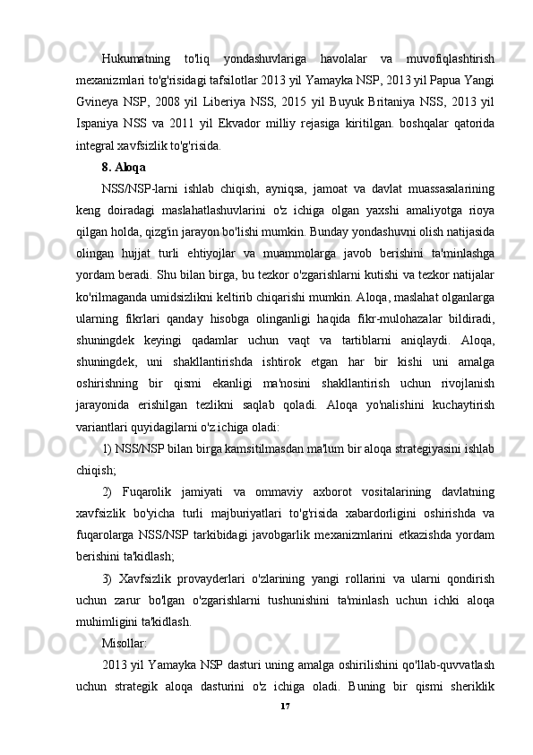 Hukumatning   to'liq   yondashuvlariga   havolalar   va   muvofiqlashtirish
mexanizmlari to'g'risidagi tafsilotlar 2013 yil Yamayka NSP, 2013 yil Papua Yangi
Gvineya   NSP,   2008   yil   Liberiya   NSS,   2015   yil   Buyuk   Britaniya   NSS,   2013   yil
Ispaniya   NSS   va   2011   yil   Ekvador   milliy   rejasiga   kiritilgan.   boshqalar   qatorida
integral xavfsizlik to'g'risida.
8. Aloqa
NSS/NSP-larni   ishlab   chiqish,   ayniqsa,   jamoat   va   davlat   muassasalarining
keng   doiradagi   maslahatlashuvlarini   o'z   ichiga   olgan   yaxshi   amaliyotga   rioya
qilgan holda, qizg'in jarayon bo'lishi mumkin. Bunday yondashuvni olish natijasida
olingan   hujjat   turli   ehtiyojlar   va   muammolarga   javob   berishini   ta'minlashga
yordam beradi. Shu bilan birga, bu tezkor o'zgarishlarni kutishi va tezkor natijalar
ko'rilmaganda umidsizlikni keltirib chiqarishi mumkin. Aloqa, maslahat olganlarga
ularning   fikrlari   qanday   hisobga   olinganligi   haqida   fikr-mulohazalar   bildiradi,
shuningdek   keyingi   qadamlar   uchun   vaqt   va   tartiblarni   aniqlaydi.   Aloqa,
shuningdek,   uni   shakllantirishda   ishtirok   etgan   har   bir   kishi   uni   amalga
oshirishning   bir   qismi   ekanligi   ma'nosini   shakllantirish   uchun   rivojlanish
jarayonida   erishilgan   tezlikni   saqlab   qoladi.   Aloqa   yo'nalishini   kuchaytirish
variantlari quyidagilarni o'z ichiga oladi: 
1) NSS/NSP bilan birga kamsitilmasdan ma'lum bir aloqa strategiyasini ishlab
chiqish; 
2)   Fuqarolik   jamiyati   va   ommaviy   axborot   vositalarining   davlatning
xavfsizlik   bo'yicha   turli   majburiyatlari   to'g'risida   xabardorligini   oshirishda   va
fuqarolarga   NSS/NSP   tarkibidagi   javobgarlik   mexanizmlarini   etkazishda   yordam
berishini ta'kidlash; 
3)   Xavfsizlik   provayderlari   o'zlarining   yangi   rollarini   va   ularni   qondirish
uchun   zarur   bo'lgan   o'zgarishlarni   tushunishini   ta'minlash   uchun   ichki   aloqa
muhimligini ta'kidlash. 
Misollar:
2013 yil Yamayka NSP dasturi uning amalga oshirilishini qo'llab-quvvatlash
uchun   strategik   aloqa   dasturini   o'z   ichiga   oladi.   Buning   bir   qismi   sheriklik
17 