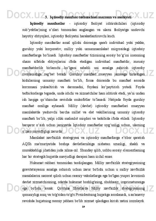 3. Iqtisodiy manfaat tushunchasi mazmun va mohiyati
Iqtisodiy   manfaatlar   -   iqtisodiy   faoliyat   ishtirokchilari   (iqtisodiy
sub yektlar)ning   o’zlari   tomonidan   anglangan   va   ularni   faoliyatga   undovchiʼ
hayotiy ehtiyojlari, iqtisodiy faoliyatni harakatlantiruvchi kuch.
Iqtisodiy   manfaatlar   amal   qilishi   doirasiga   qarab   individual   yoki   yakka;
guruhiy   yoki   korporativ;   milliy   yoki   umummamlakat   miqyosidagi   iqtisdoiy
manfaatlarga   bo linadi.   Iqtisdoiy   manfaatlar   tizimining   asosiy   bo g ini   insonning	
ʻ ʻ ʻ
shaxs   sifatida   ehtiyojlarini   ifoda   etadigan   individual   manfaatdir,   xususiy
manfaatdorlik   birlamchi   bo lgani   sababli   uni   amalga   oshirish   iqtisodiy	
ʻ
rivojlanishga   rag bat   beradi.   Guruhiy   manfaat   muayyan   jamoaga   birlashgan	
ʻ
kishilarning   umumiy   manfaati   bo lib,   firma   doirasida   bu   manfaat   asosida	
ʻ
korxonani   yuksaltirish   va   daromadni,   foydani   ko paytirish   yotadi.   Foyda	
ʻ
tadbirkorlarga tegsada, unda ishchi va xizmatchilar ham ishtirok etadi, ya ni undan	
ʼ
ish   haqiga   qo shimcha   ravishda   mukofotlar   to lanadi.   Natijada   foyda   guruhiy	
ʻ ʻ
manfaat   omiliga   aylanadi.   Milliy   (davlat)   iqtisodiy   manfaatlari   muayyan
mamlakatda   yashovchi   barcha   millat   va   elat   vakillarining   umumiy   iqtisodiy
manfaati   bo lib,  yalpi  ichki  mahsulot  miqdori   va  tarkibida   ifoda  etiladi.  Iqtisodiy	
ʻ
barqaror   o sish   uchun   jamiyatda   Iqtisdoiy   manfaatlar   uyg unligi   uchun,   ularning
ʻ ʻ
o zaro muvofiqligi zarurdir.	
ʻ
Mamlakat   xavfsizlik   strategiyasi   va   iqtisodiy   manfaatlarga   e’tibor   qaratish
AQSh   ma'muriyatida   boshqa   davlatlarnikiga   nisbatan   uzunligi,   shakli   va
murakkabligi jihatidan juda xilma-xil. Shunday qilib, ushbu asosiy elementlarning
har bir strategik hujjatda mavjudligi darajasi ham izchil emas.
Hukumat   rahbari   tomonidan   tasdiqlangan.   Milliy   xavfsizlik   strategiyasining
gravitatsiyasini   amalga   oshirish   uchun   zarur   bo'lishi   uchun   u   milliy   xavfsizlik
masalalarini nazorat qilish uchun rasmiy vakolatlarga ega bo'lgan yuqori lavozimli
davlat xizmatchisining, odatda hukumat boshlig'ining, shubhasiz, imprimaturasiga
ega   bo'lishi   kerak.   Qo'shma   Shtatlarda   Milliy   xavfsizlik   strategiyasining
qonuniyligi aniq va to'g'ridan-to'g'ri Prezidentning hujjatiga asoslanadi, u an'anaviy
ravishda hujjatning rasmiy jabhasi bo'lib xizmat qiladigan kirish xatini imzolaydi.
19
