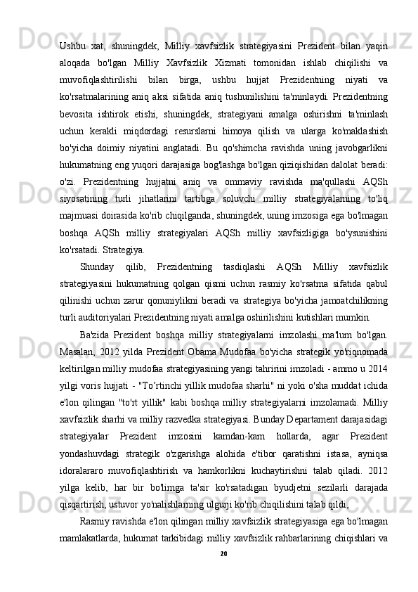 Ushbu   xat,   shuningdek,   Milliy   xavfsizlik   strategiyasini   Prezident   bilan   yaqin
aloqada   bo'lgan   Milliy   Xavfsizlik   Xizmati   tomonidan   ishlab   chiqilishi   va
muvofiqlashtirilishi   bilan   birga,   ushbu   hujjat   Prezidentning   niyati   va
ko'rsatmalarining   aniq   aksi   sifatida   aniq   tushunilishini   ta'minlaydi.   Prezidentning
bevosita   ishtirok   etishi,   shuningdek,   strategiyani   amalga   oshirishni   ta'minlash
uchun   kerakli   miqdordagi   resurslarni   himoya   qilish   va   ularga   ko'maklashish
bo'yicha   doimiy   niyatini   anglatadi.   Bu   qo'shimcha   ravishda   uning   javobgarlikni
hukumatning eng yuqori darajasiga bog'lashga bo'lgan qiziqishidan dalolat beradi:
o'zi.   Prezidentning   hujjatni   aniq   va   ommaviy   ravishda   ma'qullashi   AQSh
siyosatining   turli   jihatlarini   tartibga   soluvchi   milliy   strategiyalarning   to'liq
majmuasi doirasida ko'rib chiqilganda, shuningdek, uning imzosiga ega bo'lmagan
boshqa   AQSh   milliy   strategiyalari   AQSh   milliy   xavfsizligiga   bo'ysunishini
ko'rsatadi. Strategiya.
Shunday   qilib,   Prezidentning   tasdiqlashi   AQSh   Milliy   xavfsizlik
strategiyasini   hukumatning   qolgan   qismi   uchun   rasmiy   ko'rsatma   sifatida   qabul
qilinishi   uchun   zarur   qonuniylikni   beradi   va   strategiya   bo'yicha   jamoatchilikning
turli auditoriyalari Prezidentning niyati amalga oshirilishini kutishlari mumkin.
Ba'zida   Prezident   boshqa   milliy   strategiyalarni   imzolashi   ma'lum   bo'lgan.
Masalan,   2012   yilda   Prezident   Obama   Mudofaa   bo'yicha   strategik   yo'riqnomada
keltirilgan milliy mudofaa strategiyasining yangi tahririni imzoladi - ammo u 2014
yilgi voris hujjati - "To’rtinchi yillik mudofaa sharhi" ni yoki o'sha muddat ichida
e'lon   qilingan   "to'rt   yillik"   kabi   boshqa   milliy   strategiyalarni   imzolamadi.   Milliy
xavfsizlik sharhi va milliy razvedka strategiyasi. Bunday Departament darajasidagi
strategiyalar   Prezident   imzosini   kamdan-kam   hollarda,   agar   Prezident
yondashuvdagi   strategik   o'zgarishga   alohida   e'tibor   qaratishni   istasa,   ayniqsa
idoralararo   muvofiqlashtirish   va   hamkorlikni   kuchaytirishni   talab   qiladi.   2012
yilga   kelib,   har   bir   bo'limga   ta'sir   ko'rsatadigan   byudjetni   sezilarli   darajada
qisqartirish, ustuvor yo'nalishlarning ulgurji ko'rib chiqilishini talab qildi,
Rasmiy ravishda e'lon qilingan milliy xavfsizlik strategiyasiga ega bo'lmagan
mamlakatlarda, hukumat tarkibidagi milliy xavfsizlik rahbarlarining chiqishlari va
20
