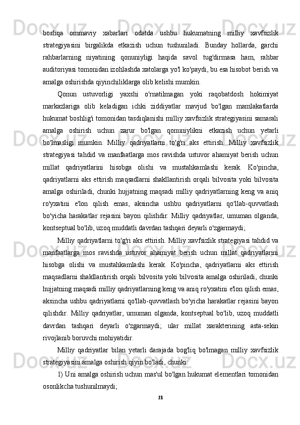 boshqa   ommaviy   xabarlari   odatda   ushbu   hukumatning   milliy   xavfsizlik
strategiyasini   birgalikda   etkazish   uchun   tushuniladi.   Bunday   hollarda,   garchi
rahbarlarning   niyatining   qonuniyligi   haqida   savol   tug'dirmasa   ham,   rahbar
auditoriyasi tomonidan izohlashda xatolarga yo'l ko'paydi, bu esa hisobot berish va
amalga oshirishda qiyinchiliklarga olib kelishi mumkin.
Qonun   ustuvorligi   yaxshi   o'rnatilmagan   yoki   raqobatdosh   hokimiyat
markazlariga   olib   keladigan   ichki   ziddiyatlar   mavjud   bo'lgan   mamlakatlarda
hukumat boshlig'i tomonidan tasdiqlanishi milliy xavfsizlik strategiyasini samarali
amalga   oshirish   uchun   zarur   bo'lgan   qonuniylikni   etkazish   uchun   yetarli
bo'lmasligi   mumkin.   Milliy   qadriyatlarni   to'g'ri   aks   ettirish.   Milliy   xavfsizlik
strategiyasi   tahdid   va   manfaatlarga   mos   ravishda   ustuvor   ahamiyat   berish   uchun
millat   qadriyatlarini   hisobga   olishi   va   mustahkamlashi   kerak.   Ko'pincha,
qadriyatlarni   aks   ettirish   maqsadlarni   shakllantirish   orqali   bilvosita   yoki   bilvosita
amalga   oshiriladi,   chunki   hujjatning   maqsadi   milliy   qadriyatlarning   keng   va   aniq
ro'yxatini   e'lon   qilish   emas,   aksincha   ushbu   qadriyatlarni   qo'llab-quvvatlash
bo'yicha   harakatlar   rejasini   bayon   qilishdir.   Milliy   qadriyatlar,   umuman   olganda,
kontseptual bo'lib, uzoq muddatli davrdan tashqari deyarli o'zgarmaydi;
Milliy qadriyatlarni to'g'ri aks ettirish.   Milliy xavfsizlik strategiyasi tahdid va
manfaatlarga   mos   ravishda   ustuvor   ahamiyat   berish   uchun   millat   qadriyatlarini
hisobga   olishi   va   mustahkamlashi   kerak.   Ko'pincha,   qadriyatlarni   aks   ettirish
maqsadlarni shakllantirish orqali bilvosita yoki bilvosita amalga oshiriladi, chunki
hujjatning maqsadi milliy qadriyatlarning keng va aniq ro'yxatini e'lon qilish emas,
aksincha ushbu qadriyatlarni qo'llab-quvvatlash bo'yicha harakatlar rejasini bayon
qilishdir.   Milliy   qadriyatlar,   umuman   olganda,   kontseptual   bo'lib,   uzoq   muddatli
davrdan   tashqari   deyarli   o'zgarmaydi;   ular   millat   xarakterining   asta-sekin
rivojlanib boruvchi mohiyatidir.
Milliy   qadriyatlar   bilan   yetarli   darajada   bog'liq   bo'lmagan   milliy   xavfsizlik
strategiyasini amalga oshirish qiyin bo'ladi, chunki:
1) Uni amalga oshirish uchun mas'ul bo'lgan hukumat elementlari tomonidan
osonlikcha tushunilmaydi; 
21