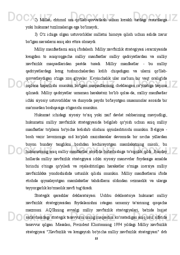 2)   Millat,   ehtimol   uni   qo'llab-quvvatlash   uchun   kerakli   turdagi   resurslarga
yoki hukumat tuzilmalariga ega bo'lmaydi;
3)   O'z   ichiga   olgan   ustuvorliklar   millatni   himoya   qilish   uchun   aslida   zarur
bo'lgan narsalarni aniq aks ettira olmaydi.
Milliy manfaatlarni aniq ifodalash.  Milliy xavfsizlik strategiyasi ierarxiyasida
kengdan   to   aniqroqgacha   milliy   manfaatlar   milliy   qadriyatlardan   va   milliy
xavfsizlik   maqsadlaridan   pastda   turadi.   Milliy   manfaatlar   -   bu   milliy
qadriyatlardagi   keng   tushunchalardan   kelib   chiqadigan   va   ularni   qo'llab-
quvvatlaydigan   o'ziga   xos   g'oyalar.   Keyinchalik   ular   ma'lum   bir   vaqt   oralig'ida
oqilona   bajarilishi   mumkin   bo'lgan   maqsadlarning   cheklangan   ro'yxatiga   tarjima
qilinadi.   Milliy   qadriyatlar   umuman   harakatsiz   bo'lib   qolsa-da,   milliy   manfaatlar
ichki siyosiy  ustuvorliklar  va dunyoda paydo bo'layotgan muammolar  asosida bir
ma'murdan boshqasiga o'zgarishi mumkin.
Hukumat   ichidagi   siyosiy   to'siq   yoki   zaif   davlat   rahbarining   mavjudligi,
hukumatni   milliy   xavfsizlik   strategiyasida   belgilab   qo'yish   uchun   aniq   milliy
manfaatlar   to'plami   bo'yicha   kelishib   olishini   qiyinlashtirishi   mumkin.   Belgiya   -
bosh   vazir   lavozimiga   oid   ko'plab   muzokaralar   davomida   bir   necha   yillardan
buyon   bunday   tanglikni   boshdan   kechirayotgan   mamlakatning   misoli;   bu
hukumatning aniq milliy manfaatlar atrofida birlashishiga to'sqinlik qildi. Bunday
hollarda   milliy   xavfsizlik   strategiyasi   ichki   siyosiy   manevrlar   foydasiga   amalda
birinchi   o'ringa   qo'yiladi   va   rejalashtirilgan   harakatlar   o'rniga   inersiya   milliy
xavfsizlikka   yondoshishda   ustunlik   qilishi   mumkin.   Milliy   manfaatlarni   ifoda
etishda   qiynalayotgan   mamlakatlar   tahdidlarni   oldindan   sezmaslik   va   ularga
tayyorgarlik ko'rmaslik xavfi tug'diradi.
Strategik   qarashlar   deklaratsiyasi.   Ushbu   deklaratsiya   hukumat   milliy
xavfsizlik   strategiyasidan   foydalanishni   istagan   umumiy   ta'sirining   qisqacha
mazmuni.   AQShning   avvalgi   milliy   xavfsizlik   strategiyalari,   ba'zida   hujjat
sarlavhasidagi strategik tasavvurni uning maqsadini ko'rsatadigan aniq usul sifatida
tasavvur   qilgan.   Masalan,   Prezident   Klintonning   1994   yildagi   Milliy   xavfsizlik
strategiyasi   "Xavfsizlik   va   kengayish   bo'yicha   milliy   xavfsizlik   strategiyasi"   deb
22