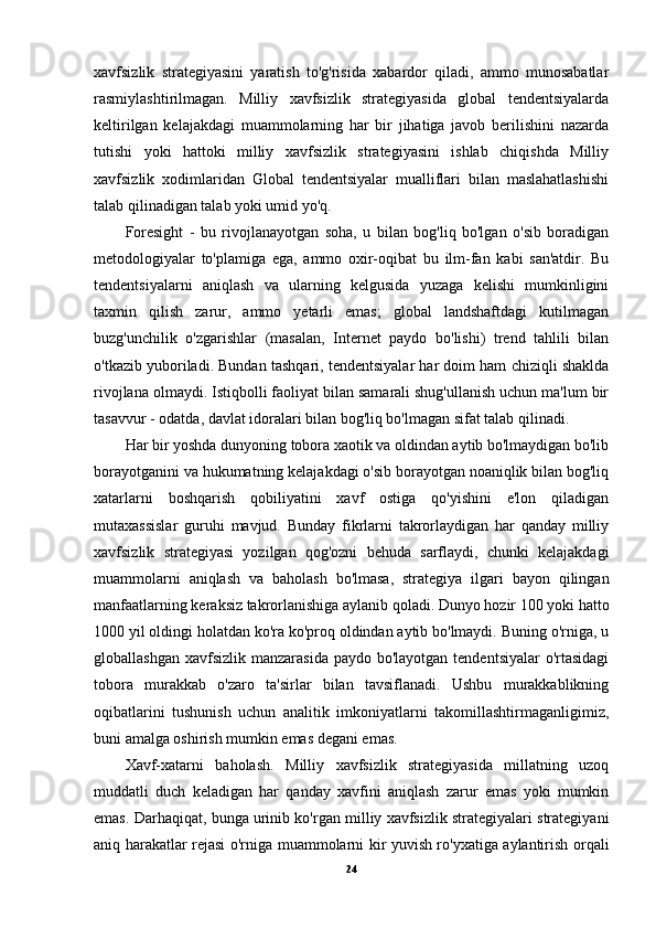 xavfsizlik   strategiyasini   yaratish   to'g'risida   xabardor   qiladi,   ammo   munosabatlar
rasmiylashtirilmagan.   Milliy   xavfsizlik   strategiyasida   global   tendentsiyalarda
keltirilgan   kelajakdagi   muammolarning   har   bir   jihatiga   javob   berilishini   nazarda
tutishi   yoki   hattoki   milliy   xavfsizlik   strategiyasini   ishlab   chiqishda   Milliy
xavfsizlik   xodimlaridan   Global   tendentsiyalar   mualliflari   bilan   maslahatlashishi
talab qilinadigan talab yoki umid yo'q.
Foresight   -   bu   rivojlanayotgan   soha,   u   bilan   bog'liq   bo'lgan   o'sib   boradigan
metodologiyalar   to'plamiga   ega,   ammo   oxir-oqibat   bu   ilm-fan   kabi   san'atdir.   Bu
tendentsiyalarni   aniqlash   va   ularning   kelgusida   yuzaga   kelishi   mumkinligini
taxmin   qilish   zarur,   ammo   yetarli   emas;   global   landshaftdagi   kutilmagan
buzg'unchilik   o'zgarishlar   (masalan,   Internet   paydo   bo'lishi)   trend   tahlili   bilan
o'tkazib yuboriladi. Bundan tashqari, tendentsiyalar har doim ham chiziqli shaklda
rivojlana olmaydi. Istiqbolli faoliyat bilan samarali shug'ullanish uchun ma'lum bir
tasavvur - odatda, davlat idoralari bilan bog'liq bo'lmagan sifat talab qilinadi.
Har bir yoshda dunyoning tobora xaotik va oldindan aytib bo'lmaydigan bo'lib
borayotganini va hukumatning kelajakdagi o'sib borayotgan noaniqlik bilan bog'liq
xatarlarni   boshqarish   qobiliyatini   xavf   ostiga   qo'yishini   e'lon   qiladigan
mutaxassislar   guruhi   mavjud.   Bunday   fikrlarni   takrorlaydigan   har   qanday   milliy
xavfsizlik   strategiyasi   yozilgan   qog'ozni   behuda   sarflaydi,   chunki   kelajakdagi
muammolarni   aniqlash   va   baholash   bo'lmasa,   strategiya   ilgari   bayon   qilingan
manfaatlarning keraksiz takrorlanishiga aylanib qoladi. Dunyo hozir 100 yoki hatto
1000 yil oldingi holatdan ko'ra ko'proq oldindan aytib bo'lmaydi. Buning o'rniga, u
globallashgan  xavfsizlik  manzarasida paydo  bo'layotgan tendentsiyalar  o'rtasidagi
tobora   murakkab   o'zaro   ta'sirlar   bilan   tavsiflanadi.   Ushbu   murakkablikning
oqibatlarini   tushunish   uchun   analitik   imkoniyatlarni   takomillashtirmaganligimiz,
buni amalga oshirish mumkin emas degani emas.
Xavf-xatarni   baholash.   Milliy   xavfsizlik   strategiyasida   millatning   uzoq
muddatli   duch   keladigan   har   qanday   xavfini   aniqlash   zarur   emas   yoki   mumkin
emas. Darhaqiqat, bunga urinib ko'rgan milliy xavfsizlik strategiyalari strategiyani
aniq harakatlar rejasi o'rniga muammolarni kir yuvish ro'yxatiga aylantirish orqali
24