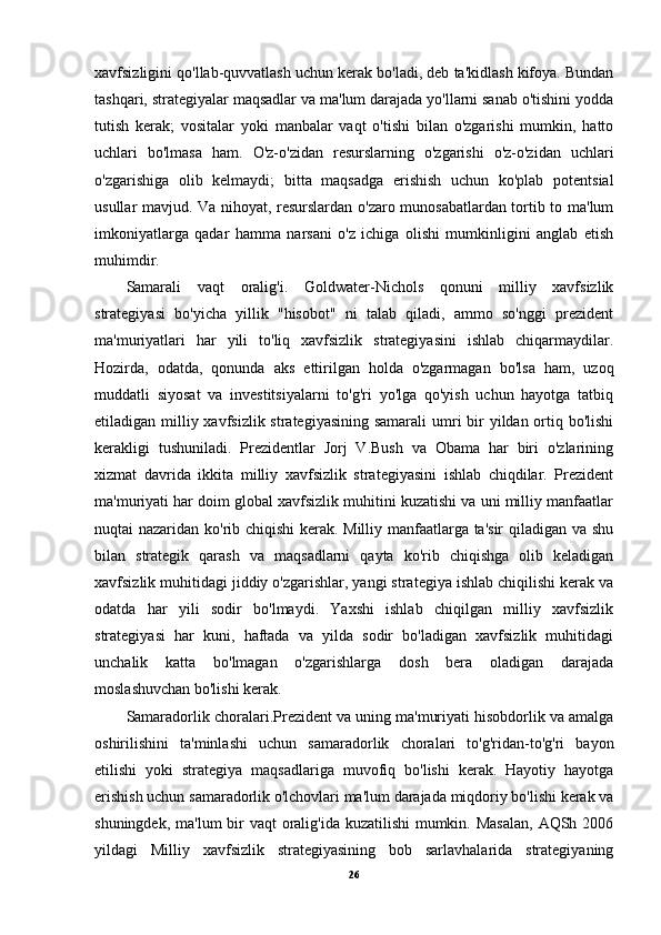 xavfsizligini qo'llab-quvvatlash uchun kerak bo'ladi, deb ta'kidlash kifoya. Bundan
tashqari, strategiyalar maqsadlar va ma'lum darajada yo'llarni sanab o'tishini yodda
tutish   kerak;   vositalar   yoki   manbalar   vaqt   o'tishi   bilan   o'zgarishi   mumkin,   hatto
uchlari   bo'lmasa   ham.   O'z-o'zidan   resurslarning   o'zgarishi   o'z-o'zidan   uchlari
o'zgarishiga   olib   kelmaydi;   bitta   maqsadga   erishish   uchun   ko'plab   potentsial
usullar mavjud. Va nihoyat, resurslardan o'zaro munosabatlardan tortib to ma'lum
imkoniyatlarga   qadar   hamma   narsani   o'z   ichiga   olishi   mumkinligini   anglab   etish
muhimdir.
Samarali   vaqt   oralig'i .   Goldwater-Nichols   qonuni   milliy   xavfsizlik
strategiyasi   bo'yicha   yillik   "hisobot"   ni   talab   qiladi,   ammo   so'nggi   prezident
ma'muriyatlari   har   yili   to'liq   xavfsizlik   strategiyasini   ishlab   chiqarmaydilar.
Hozirda,   odatda,   qonunda   aks   ettirilgan   holda   o'zgarmagan   bo'lsa   ham,   uzoq
muddatli   siyosat   va   investitsiyalarni   to'g'ri   yo'lga   qo'yish   uchun   hayotga   tatbiq
etiladigan milliy xavfsizlik strategiyasining samarali  umri bir yildan ortiq bo'lishi
kerakligi   tushuniladi.   Prezidentlar   Jorj   V.Bush   va   Obama   har   biri   o'zlarining
xizmat   davrida   ikkita   milliy   xavfsizlik   strategiyasini   ishlab   chiqdilar.   Prezident
ma'muriyati har doim global xavfsizlik muhitini kuzatishi va uni milliy manfaatlar
nuqtai nazaridan ko'rib chiqishi  kerak. Milliy manfaatlarga ta'sir  qiladigan va shu
bilan   strategik   qarash   va   maqsadlarni   qayta   ko'rib   chiqishga   olib   keladigan
xavfsizlik muhitidagi jiddiy o'zgarishlar, yangi strategiya ishlab chiqilishi kerak va
odatda   har   yili   sodir   bo'lmaydi.   Yaxshi   ishlab   chiqilgan   milliy   xavfsizlik
strategiyasi   har   kuni,   haftada   va   yilda   sodir   bo'ladigan   xavfsizlik   muhitidagi
unchalik   katta   bo'lmagan   o'zgarishlarga   dosh   bera   oladigan   darajada
moslashuvchan bo'lishi kerak.
Samaradorlik choralari. Prezident va uning ma'muriyati hisobdorlik va amalga
oshirilishini   ta'minlashi   uchun   samaradorlik   choralari   to'g'ridan-to'g'ri   bayon
etilishi   yoki   strategiya   maqsadlariga   muvofiq   bo'lishi   kerak.   Hayotiy   hayotga
erishish uchun samaradorlik o'lchovlari ma'lum darajada miqdoriy bo'lishi kerak va
shuningdek, ma'lum  bir  vaqt oralig'ida kuzatilishi mumkin. Masalan,  AQSh 2006
yildagi   Milliy   xavfsizlik   strategiyasining   bob   sarlavhalarida   strategiyaning
26