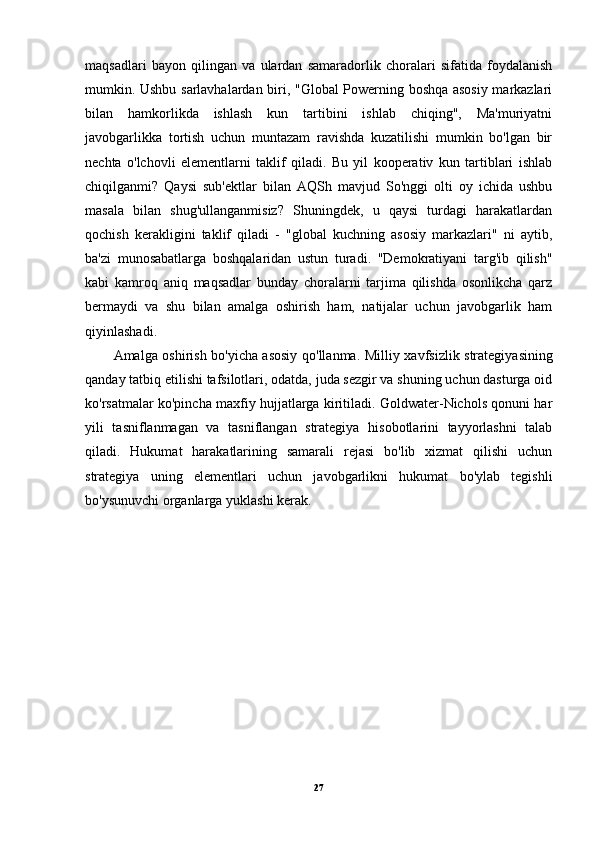 maqsadlari   bayon   qilingan   va   ulardan   samaradorlik   choralari   sifatida   foydalanish
mumkin. Ushbu sarlavhalardan biri, "Global Powerning boshqa asosiy markazlari
bilan   hamkorlikda   ishlash   kun   tartibini   ishlab   chiqing",   Ma'muriyatni
javobgarlikka   tortish   uchun   muntazam   ravishda   kuzatilishi   mumkin   bo'lgan   bir
nechta   o'lchovli   elementlarni   taklif   qiladi.   Bu   yil   kooperativ   kun   tartiblari   ishlab
chiqilganmi?   Qaysi   sub'ektlar   bilan   AQSh   mavjud   So'nggi   olti   oy   ichida   ushbu
masala   bilan   shug'ullanganmisiz?   Shuningdek,   u   qaysi   turdagi   harakatlardan
qochish   kerakligini   taklif   qiladi   -   "global   kuchning   asosiy   markazlari"   ni   aytib,
ba'zi   munosabatlarga   boshqalaridan   ustun   turadi.   "Demokratiyani   targ'ib   qilish"
kabi   kamroq   aniq   maqsadlar   bunday   choralarni   tarjima   qilishda   osonlikcha   qarz
bermaydi   va   shu   bilan   amalga   oshirish   ham,   natijalar   uchun   javobgarlik   ham
qiyinlashadi.
Amalga oshirish bo'yicha asosiy qo'llanma . Milliy xavfsizlik strategiyasining
qanday tatbiq etilishi tafsilotlari, odatda, juda sezgir va shuning uchun dasturga oid
ko'rsatmalar ko'pincha maxfiy hujjatlarga kiritiladi. Goldwater-Nichols qonuni har
yili   tasniflanmagan   va   tasniflangan   strategiya   hisobotlarini   tayyorlashni   talab
qiladi.   Hukumat   harakatlarining   samarali   rejasi   bo'lib   xizmat   qilishi   uchun
strategiya   uning   elementlari   uchun   javobgarlikni   hukumat   bo'ylab   tegishli
bo'ysunuvchi organlarga yuklashi kerak.
27