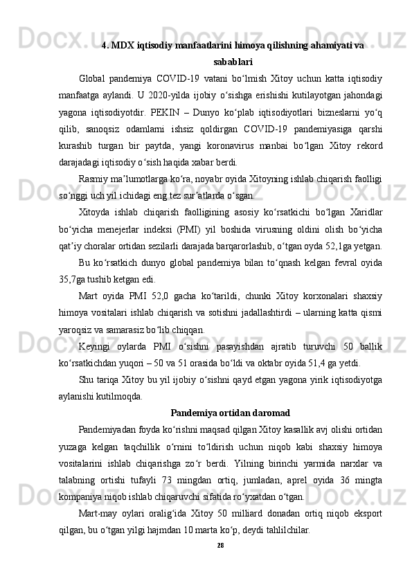 4. MDX iqtisodiy manfaatlarini himoya qilishning ahamiyati va
sabablari
Global   pandemiya   COVID-19   vatani   bo lmish   Xitoy   uchun   katta   iqtisodiyʻ
manfaatga   aylandi.   U   2020-yilda   ijobiy   o sishga   erishishi   kutilayotgan   jahondagi	
ʻ
yagona   iqtisodiyotdir.   PEKIN   –   Dunyo   ko plab   iqtisodiyotlari   bizneslarni   yo q	
ʻ ʻ
qilib,   sanoqsiz   odamlarni   ishsiz   qoldirgan   COVID-19   pandemiyasiga   qarshi
kurashib   turgan   bir   paytda,   yangi   koronavirus   manbai   bo lgan   Xitoy   rekord	
ʻ
darajadagi iqtisodiy o sish haqida xabar berdi.	
ʻ
Rasmiy ma lumotlarga ko ra, noyabr oyida Xitoyning ishlab chiqarish faolligi	
ʼ ʻ
so nggi uch yil ichidagi eng tez sur atlarda o sgan.	
ʻ ʼ ʻ
Xitoyda   ishlab   chiqarish   faolligining   asosiy   ko rsatkichi   bo lgan   Xaridlar	
ʻ ʻ
bo yicha   menejerlar   indeksi   (PMI)   yil   boshida   virusning   oldini   olish   bo yicha	
ʻ ʻ
qat iy choralar ortidan sezilarli darajada barqarorlashib, o tgan oyda 52,1ga yetgan.
ʼ ʻ
Bu   ko rsatkich   dunyo   global   pandemiya   bilan   to qnash   kelgan   fevral   oyida	
ʻ ʻ
35,7ga tushib ketgan edi.
Mart   oyida   PMI   52,0   gacha   ko tarildi,   chunki   Xitoy   korxonalari   shaxsiy	
ʻ
himoya vositalari ishlab chiqarish va sotishni  jadallashtirdi – ularning katta qismi
yaroqsiz va samarasiz bo lib chiqqan.	
ʻ
Keyingi   oylarda   PMI   o sishni   pasayishdan   ajratib   turuvchi   50   ballik	
ʻ
ko rsatkichdan yuqori – 50 va 51 orasida bo ldi va oktabr oyida 51,4 ga yetdi.	
ʻ ʻ
Shu tariqa Xitoy bu yil ijobiy o sishni qayd etgan yagona yirik iqtisodiyotga	
ʻ
aylanishi kutilmoqda.
Pandemiya ortidan daromad
Pandemiyadan foyda ko rishni maqsad qilgan Xitoy kasallik avj olishi ortidan	
ʻ
yuzaga   kelgan   taqchillik   o rnini   to ldirish   uchun   niqob   kabi   shaxsiy   himoya
ʻ ʻ
vositalarini   ishlab   chiqarishga   zo r   berdi.   Yilning   birinchi   yarmida   narxlar   va	
ʻ
talabning   ortishi   tufayli   73   mingdan   ortiq,   jumladan,   aprel   oyida   36   mingta
kompaniya niqob ishlab chiqaruvchi sifatida ro yxatdan o tgan.	
ʻ ʻ
Mart-may   oylari   oralig ida   Xitoy   50   milliard   donadan   ortiq   niqob   eksport	
ʻ
qilgan, bu o tgan yilgi hajmdan 10 marta ko p, deydi tahlilchilar.	
ʻ ʻ
28