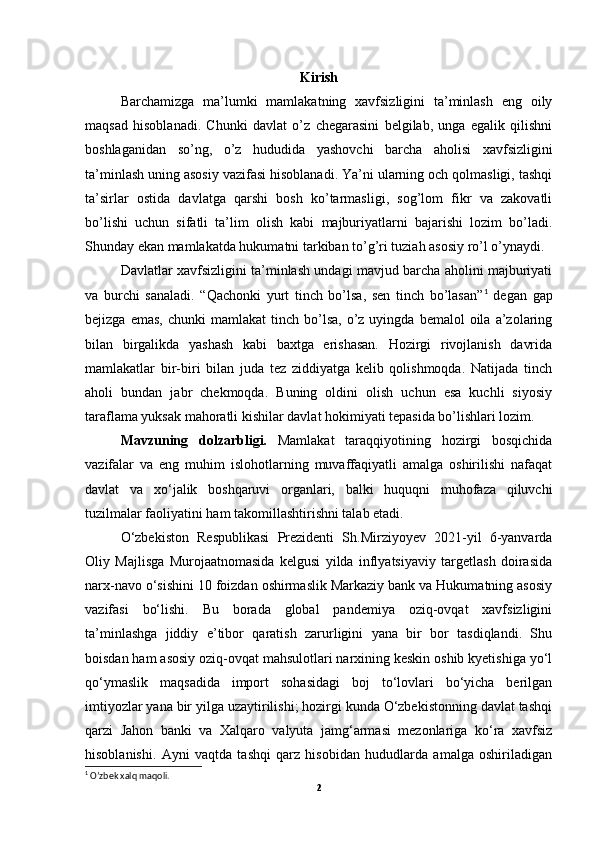 Kirish
Barchamizga   ma’lumki   mamlakatning   xavfsizligini   ta’minlash   eng   oily
maqsad   hisoblanadi.   Chunki   davlat   o’z   chegarasini   belgilab,   unga   egalik   qilishni
boshlaganidan   so’ng,   o’z   hududida   yashovchi   barcha   aholisi   xavfsizligini
ta’minlash uning asosiy vazifasi hisoblanadi. Ya’ni ularning och qolmasligi, tashqi
ta’sirlar   ostida   davlatga   qarshi   bosh   ko’tarmasligi,   sog’lom   fikr   va   zakovatli
bo’lishi   uchun   sifatli   ta’lim   olish   kabi   majburiyatlarni   bajarishi   lozim   bo’ladi.
Shunday ekan mamlakatda hukumatni tarkiban to’g’ri tuziah asosiy ro’l o’ynaydi.
Davlatlar xavfsizligini ta’minlash undagi mavjud barcha aholini majburiyati
va   burchi   sanaladi.   “Qachonki   yurt   tinch   bo’lsa,   sen   tinch   bo’lasan” 1
  degan   gap
bejizga  emas,   chunki   mamlakat  tinch  bo’lsa,  o’z  uyingda  bemalol  oila  a’zolaring
bilan   birgalikda   yashash   kabi   baxtga   erishasan.   Hozirgi   rivojlanish   davrida
mamlakatlar   bir-biri   bilan   juda   tez   ziddiyatga   kelib   qolishmoqda.   Natijada   tinch
aholi   bundan   jabr   chekmoqda.   Buning   oldini   olish   uchun   esa   kuchli   siyosiy
taraflama yuksak mahoratli kishilar davlat hokimiyati tepasida bo’lishlari lozim.
Mavzuning   dolzarbligi.   Mamlakat   taraqqiyotining   hozirgi   bosqichida
vazifalar   va   eng   muhim   islohotlarning   muvaffaqiyatli   amalga   oshirilishi   nafaqat
davlat   va   xo‘jalik   boshqaruvi   organlari,   balki   huquqni   muhofaza   qiluvchi
tuzilmalar faoliyatini ham takomillashtirishni talab etadi.
O‘zbekiston   Respublikasi   Prezidenti   Sh.Mirziyoyev   2021-yil   6-yanvarda
Oliy   Majlisga   Murojaatnomasida   kelgusi   yilda   inflyatsiyaviy   targetlash   doirasida
narx-navo o‘sishini 10 foizdan oshirmaslik Markaziy bank va Hukumatning asosiy
vazifasi   bo‘lishi.   Bu   borada   global   pandemiya   oziq-ovqat   xavfsizligini
ta’minlashga   jiddiy   e’tibor   qaratish   zarurligini   yana   bir   bor   tasdiqlandi.   Shu
boisdan ham asosiy oziq-ovqat mahsulotlari narxining keskin oshib kyetishiga yo‘l
qo‘ymaslik   maqsadida   import   sohasidagi   boj   to‘lovlari   bo‘yicha   berilgan
imtiyozlar yana bir yilga uzaytirilishi; hozirgi kunda O‘zbekistonning davlat tashqi
qarzi   Jahon   banki   va   Xalqaro   valyuta   jamg‘armasi   mezonlariga   ko‘ra   xavfsiz
hisoblanishi.   Ayni   vaqtda   tashqi   qarz   hisobidan   hududlarda   amalga   oshiriladigan
1
 O’zbek xalq maqoli.
2 