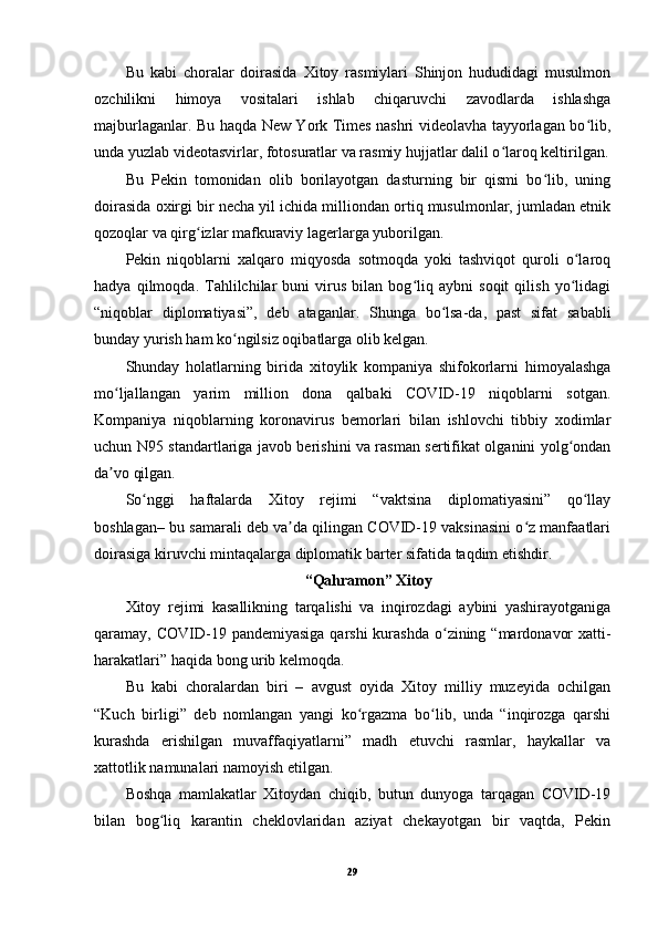 Bu   kabi   choralar   doirasida   Xitoy   rasmiylari   Shinjon   hududidagi   musulmon
ozchilikni   himoya   vositalari   ishlab   chiqaruvchi   zavodlarda   ishlashga
majburlaganlar. Bu haqda New York Times nashri videolavha tayyorlagan bo lib,ʻ
unda yuzlab videotasvirlar, fotosuratlar va rasmiy hujjatlar dalil o laroq keltirilgan.	
ʻ
Bu   Pekin   tomonidan   olib   borilayotgan   dasturning   bir   qismi   bo lib,   uning	
ʻ
doirasida oxirgi bir necha yil ichida milliondan ortiq musulmonlar, jumladan etnik
qozoqlar va qirg izlar mafkuraviy lagerlarga yuborilgan.	
ʻ
Pekin   niqoblarni   xalqaro   miqyosda   sotmoqda   yoki   tashviqot   quroli   o laroq	
ʻ
hadya   qilmoqda.   Tahlilchilar   buni   virus   bilan   bog liq   aybni   soqit   qilish   yo lidagi	
ʻ ʻ
“niqoblar   diplomatiyasi”,   deb   ataganlar.   Shunga   bo lsa-da,   past   sifat   sababli	
ʻ
bunday yurish ham ko ngilsiz oqibatlarga olib kelgan.	
ʻ
Shunday   holatlarning   birida   xitoylik   kompaniya   shifokorlarni   himoyalashga
mo ljallangan   yarim   million   dona   qalbaki   COVID-19   niqoblarni   sotgan.	
ʻ
Kompaniya   niqoblarning   koronavirus   bemorlari   bilan   ishlovchi   tibbiy   xodimlar
uchun N95 standartlariga javob berishini va rasman sertifikat olganini yolg ondan	
ʻ
da vo qilgan.	
ʼ
So nggi   haftalarda   Xitoy   rejimi   “vaktsina   diplomatiyasini”   qo llay	
ʻ ʻ
boshlagan– bu samarali deb va da qilingan COVID-19 vaksinasini o z manfaatlari	
ʼ ʻ
doirasiga kiruvchi mintaqalarga diplomatik barter sifatida taqdim etishdir.
“Qahramon” Xitoy
Xitoy   rejimi   kasallikning   tarqalishi   va   inqirozdagi   aybini   yashirayotganiga
qaramay, COVID-19 pandemiyasiga  qarshi  kurashda  o zining “mardonavor  xatti-	
ʻ
harakatlari” haqida bong urib kelmoqda.
Bu   kabi   choralardan   biri   –   avgust   oyida   Xitoy   milliy   muzeyida   ochilgan
“Kuch   birligi”   deb   nomlangan   yangi   ko rgazma   bo lib,   unda   “inqirozga   qarshi	
ʻ ʻ
kurashda   erishilgan   muvaffaqiyatlarni”   madh   etuvchi   rasmlar,   haykallar   va
xattotlik namunalari namoyish etilgan.
Boshqa   mamlakatlar   Xitoydan   chiqib,   butun   dunyoga   tarqagan   COVID-19
bilan   bog liq   karantin   cheklovlaridan   aziyat   chekayotgan   bir   vaqtda,   Pekin	
ʻ
29 