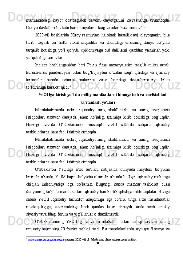 mamlakatdagi   hayot   odatdagidek   davom   etayotganini   ko rsatishga   urinmoqda.ʻ
Dunyo davlatlari bu kabi kampaniyalarni taajjub bilan kuzatmoqdalar.
2020-yil   boshlarida   Xitoy   rasmiylari   halokatli   kasallik   avj   olayotganini   bila
turib,   deyarli   bir   hafta   sukut   saqladilar   va   Uxandagi   virusning   dunyo   bo ylab	
ʻ
tarqalib   ketishiga   yo l   qo yib,   epidemiyaga   oid   dalillarni   qasddan   yashirish   yoki	
ʻ ʻ
yo qotishga urindilar.	
ʻ
Inqiroz   boshlanganidan   beri   Pekin   fitna   nazariyalarini   targ ib   qilish   orqali	
ʻ
koronavirus   pandemiyasi   bilan   bog liq   aybni   o zidan   soqit   qilishga   va   ijtimoiy	
ʻ ʻ
tarmoqlar   hamda   axborot   makonini   virus   haqidagi   dezinformatsiya   bilan
to ldirishga harakat qildi.	
ʻ 4
YeOIIga kirish yo‘lida milliy manfaatlarni himoyalash va xavfsizlikni
ta’minlash yo‘llari
Mamlakatimizda   ochiq   iqtisodiyotning   shakllanishi   va   uning   rivojlanish
istiqbollari   ustuvor   darajada   jahon   ho‘jaligi   tizimiga   kirib   borishiga   bog‘liqdir.
Hozirgi   davrda   O‘zbekistonni   mustaqil   davlat   sifatida   xalqaro   iqtisodiy
tashkilotlarda ham faol ishtirok etmoqda.
Mamlakatimizda   ochiq   iqtisodiyotning   shakllanishi   va   uning   rivojlanish
istiqbollari   ustuvor   darajada   jahon   ho‘jaligi   tizimiga   kirib   borishiga   bog‘liqdir.
Hozirgi   davrda   O‘zbekistonni   mustaqil   davlat   sifatida   xalqaro   iqtisodiy
tashkilotlarda ham faol ishtirok etmoqda.
O‘zbekiston   YeOIIga   a’zo   bo‘lishi   natijasida   dunyoda   maydoni   bo‘yicha
birinchi o‘rinda, YaIM hajmi bo‘yicha o‘ninchi o‘rinda bo‘lgan iqtisodiy makonga
chiqish   imkoniyatiga   ega   bo‘lamiz.   Bugungi   kunda   mazkur   tashkilot   bilan
dunyoning ko‘plab mamlakatlari iqtisodiy hamkorlik qilishga intilmoqdalar. Bunga
sabab   YeOII   iqtisodiy   tashkilot   maqomiga   ega   bo‘lib,   unga   a’zo   mamlakatlar
mustaqilligiga,   suverenitetiga   hech   qanday   ta’sir   etmaydi,   unda   hech   qanday
siyosiy tavsifdagi forum va yig‘ilishlar o‘tkazilmaydi.
O‘zbekistonning   YeOII   ga   a’zo   mamlakatlar   bilan   tashqi   savdosi   uning
umumiy hajmining 70 foizini tashkil etadi. Bu mamlakatlarda, ayniqsa Rossiya va
4
  www.    central.asia-news.com     saytining 2020-yil 18-dekabrdagi chop etilgan maqolasidan.
30 