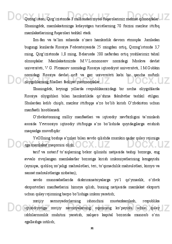 Qozog‘iston, Qirg‘izistonda 3 milliondan ziyod fuqarolarimiz mehnat qilmoqdalar.
Shuningdek,   mamlakatimizga   kelayotgan   turistlarning   70   foizini   mazkur   ittifoq
mamlakatlarining fuqarolari tashkil etadi.
Ilm-fan   va   ta’lim   sohasida   o‘zaro   hamkorlik   davom   etmoqda.   Jumladan
bugungi   kunlarda   Rossiya   Federatsiyasida   25   mingdan   ortiq,   Qozog‘istonda   3,7
ming,   Qirg‘izistonda   1,8   ming,   Belarusda   200   nafardan   ortiq   yoshlarimiz   tahsil
olmoqdalar.   Mamlakatimizda   M.V.Lomonosov   nomidagi   Moskva   davlat
universiteti, V.G. Plexanov nomidagi Rossiya iqtisodiyot universiteti, I.M.Gubkin
nomidagi   Rossiya   davlat   neft   va   gaz   universiteti   kabi   bir   qancha   nufuzli
oliygohlarning filiallari faoliyat yuritmoqdalar.
Shuningdek,   keyingi   yillarda   respublikamizdagi   bir   necha   oliygohlarda
Rossiya   oliygohlari   bilan   hamkorlikda   qo‘shma   fakultetlar   tashkil   etilgan.
Shulardan   kelib   chiqib,   mazkur   ittifoqqa   a’zo   bo‘lib   kirish   O‘zbekiston   uchun
manfaatli hisoblanadi.
O‘zbekistonning   milliy   manfaatlari   va   iqtisodiy   xavfsizligini   ta’minlash
asosida   Yevroosiyo   iqtisodiy   ittifoqiga   a’zo   bo‘lishida   quyidagilarga   erishish
maqsadga muvofiqdir:
YeOIIning boshqa a’zolari bilan savdo qilishda mumkin qadar qulay rejimiga
ega mamlakat maqomini olish;
tarif   va   notarif   to‘siqlarning   bekor   qilinishi   natijasida   tashqi   bozorga,   eng
avvalo   rivojlangan   mamlakatlar   bozoriga   kirish   imkoniyatlarining   kengayishi
(ayniqsa, qishloq xo‘jaligi mahsulotlari, teri, to‘qimachilik mahsulotlari, kimyo va
sanoat mahsulotlariga nisbatan);
savdo   munosabatlarida   diskriminatsiyalarga   yo‘l   qo‘ymaslik,   o‘zbek
eksporterlari   manfaatlarini   himoya   qilish,   buning   natijasida   mamlakat   eksporti
uchun qulay rejimning barpo bo‘lishiga imkon yaratish;
xorijiy   sarmoyadorlarning   ishonchini   mustaxkamlash,   respublika
iqtisodiyotiga   xorijiy   sarmoyalarning   oqimining   ko‘payishi   uchun   qulay
ishbilarmonlik   muhitini   yaratish,   xalqaro   kapital   bozorida   munosib   o‘rin
egallashga intilish;
31 