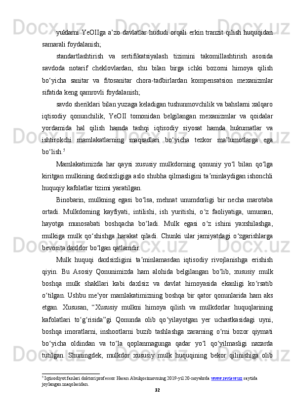 yuklarni  YeOIIga a’zo davlatlar  hududi  orqali  erkin tranzit  qilish  huquqidan
samarali foydalanish;
standartlashtirish   va   sertifikatsiyalash   tizimini   takomillashtirish   asosida
savdoda   notarif   cheklovlardan,   shu   bilan   birga   ichki   bozorni   himoya   qilish
bo‘yicha   sanitar   va   fitosanitar   chora-tadbirlardan   kompensatsion   mexanizmlar
sifatida keng qamrovli foydalanish;
savdo sheriklari bilan yuzaga keladigan tushunmovchilik va bahslarni xalqaro
iqtisodiy   qonunchilik,   YeOII   tomonidan   belgilangan   mexanizmlar   va   qoidalar
yordamida   hal   qilish   hamda   tashqi   iqtisodiy   siyosat   hamda   hukumatlar   va
ishtirokchi   mamlakatlarning   maqsadlari   bo‘yicha   tezkor   ma’lumotlarga   ega
bo‘lish. 5
Mamlakatimizda   har   qaysi   xususiy   mulkdorning   qonuniy   yo l   bilan   qo lgaʻ ʻ
kiritgan mulkining daxlsizligiga aslo shubha qilmasligini ta minlaydigan ishonchli	
ʼ
huquqiy kafolatlar tizimi yaratilgan.
Binobarin,   mulkning   egasi   bo lsa,   mehnat   unumdorligi   bir   necha   marotaba	
ʻ
ortadi.   Mulkdorning   kayfiyati,   intilishi,   ish   yuritishi,   o z   faoliyatiga,   umuman,	
ʻ
hayotga   munosabati   boshqacha   bo ladi.   Mulk   egasi   o z   ishini   yaxshilashga,	
ʻ ʻ
mulkiga   mulk   qo shishga   harakat   qiladi.   Chunki   ular   jamiyatdagi   o zgarishlarga	
ʻ ʻ
bevosita daxldor bo lgan qatlamdir.	
ʻ
Mulk   huquqi   daxlsizligini   ta minlamasdan   iqtisodiy   rivojlanishga   erishish	
ʼ
qiyin.   Bu   Asosiy   Qonunimizda   ham   alohida   belgilangan   bo lib,   xususiy   mulk	
ʻ
boshqa   mulk   shakllari   kabi   daxlsiz   va   davlat   himoyasida   ekanligi   ko rsatib	
ʻ
o tilgan.  Ushbu   me yor  mamlakatimizning  boshqa   bir  qator   qonunlarida  ham   aks	
ʻ ʼ
etgan.   Xususan,   “Xususiy   mulkni   himoya   qilish   va   mulkdorlar   huquqlarining
kafolatlari   to g risida”gi   Qonunda   olib   qo yilayotgan   yer   uchastkasidagi   uyni,	
ʻ ʻ ʻ
boshqa   imoratlarni,   inshootlarni   buzib   tashlashga   zararning   o rni   bozor   qiymati	
ʻ
bo yicha   oldindan   va   to la   qoplanmagunga   qadar   yo l   qo yilmasligi   nazarda	
ʻ ʻ ʻ ʻ
tutilgan.   Shuningdek,   mulkdor   xususiy   mulk   huquqining   bekor   qilinishiga   olib
5
  Iqtisodiyot fanlari doktori professor Hasan   Abulqosimovning 2019-yil 20-noyabrda  www.review.uz  saytida 
joylangan maqolasidan.
32 