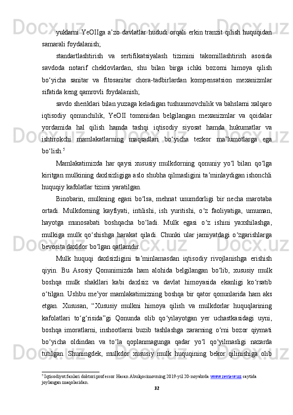 yuklarni  YeOIIga a’zo davlatlar  hududi  orqali  erkin tranzit  qilish  huquqidan
samarali foydalanish;
standartlashtirish   va   sertifikatsiyalash   tizimini   takomillashtirish   asosida
savdoda   notarif   cheklovlardan,   shu   bilan   birga   ichki   bozorni   himoya   qilish
bo‘yicha   sanitar   va   fitosanitar   chora-tadbirlardan   kompensatsion   mexanizmlar
sifatida keng qamrovli foydalanish;
savdo sheriklari bilan yuzaga keladigan tushunmovchilik va bahslarni xalqaro
iqtisodiy   qonunchilik,   YeOII   tomonidan   belgilangan   mexanizmlar   va   qoidalar
yordamida   hal   qilish   hamda   tashqi   iqtisodiy   siyosat   hamda   hukumatlar   va
ishtirokchi   mamlakatlarning   maqsadlari   bo‘yicha   tezkor   ma’lumotlarga   ega
bo‘lish. 5
Mamlakatimizda   har   qaysi   xususiy   mulkdorning   qonuniy   yo l   bilan   qo lgaʻ ʻ
kiritgan mulkining daxlsizligiga aslo shubha qilmasligini ta minlaydigan ishonchli	
ʼ
huquqiy kafolatlar tizimi yaratilgan.
Binobarin,   mulkning   egasi   bo lsa,   mehnat   unumdorligi   bir   necha   marotaba	
ʻ
ortadi.   Mulkdorning   kayfiyati,   intilishi,   ish   yuritishi,   o z   faoliyatiga,   umuman,	
ʻ
hayotga   munosabati   boshqacha   bo ladi.   Mulk   egasi   o z   ishini   yaxshilashga,	
ʻ ʻ
mulkiga   mulk   qo shishga   harakat   qiladi.   Chunki   ular   jamiyatdagi   o zgarishlarga	
ʻ ʻ
bevosita daxldor bo lgan qatlamdir.	
ʻ
Mulk   huquqi   daxlsizligini   ta minlamasdan   iqtisodiy   rivojlanishga   erishish	
ʼ
qiyin.   Bu   Asosiy   Qonunimizda   ham   alohida   belgilangan   bo lib,   xususiy   mulk	
ʻ
boshqa   mulk   shakllari   kabi   daxlsiz   va   davlat   himoyasida   ekanligi   ko rsatib	
ʻ
o tilgan.  Ushbu   me yor  mamlakatimizning  boshqa   bir  qator   qonunlarida  ham   aks	
ʻ ʼ
etgan.   Xususan,   “Xususiy   mulkni   himoya   qilish   va   mulkdorlar   huquqlarining
kafolatlari   to g risida”gi   Qonunda   olib   qo yilayotgan   yer   uchastkasidagi   uyni,	
ʻ ʻ ʻ
boshqa   imoratlarni,   inshootlarni   buzib   tashlashga   zararning   o rni   bozor   qiymati	
ʻ
bo yicha   oldindan   va   to la   qoplanmagunga   qadar   yo l   qo yilmasligi   nazarda	
ʻ ʻ ʻ ʻ
tutilgan.   Shuningdek,   mulkdor   xususiy   mulk   huquqining   bekor   qilinishiga   olib
5
  Iqtisodiyot fanlari doktori professor Hasan   Abulqosimovning 2019-yil 20-noyabrda  www.review.uz  saytida 
joylangan maqolasidan.
32
